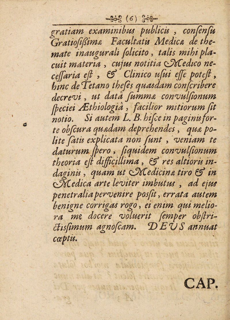 *S<N> (o) S4s* cratiam examinibus publicis , confenfu Gratiofifima Facultatis Medica de the¬ mate inaugurati (olicito, talis mihi pla¬ cuit materia , cujus notitia GMSedico ne- ceffaria efi , Clinico ufui ejfe potefi, hinc de Fetam thefes quasdam confcribere decrevi, ut data fumma convulffonum jheciei Aithiologia , facilior mitiorum fit notio. Si autem L. B. hifce in paginis for¬ te obfcura quadam deprehendes, qua po¬ lite fatis explicata non funt , veniam te daturum ffero, fiquidem convulfionum theoria efi difficillima, & res altioris in¬ daginis , quam ut GMiedicina tiro & in &%Cedica arte leviter imbutus , ad ejus penetralia pervenire posfit, errata autem benigne corrigas rogo, ei enim qui melio¬ ra mt docere voluerit femper obfiri- ctisfimum agnofiam. DEVS annuat cceptis. ' *. \ ' c. > CAP. /