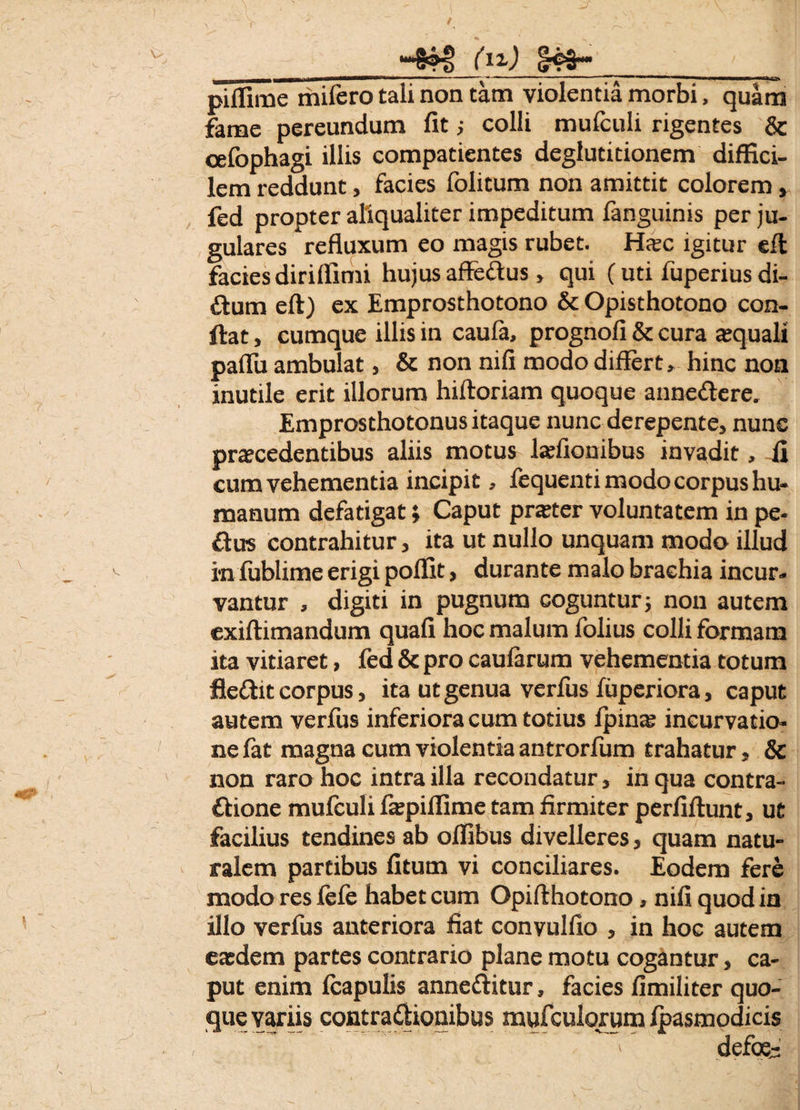 “4HJ (12-) 843-* ' 1 piffime mifero tali non tam violentia morbi, quam fame pereundum fit ; colli mulculi rigentes & celbphagi illis compatientes deglutitionem diffici¬ lem reddunt, facies folitum non amittit colorem, fed propter aliqualiter impeditum fanguinis per ju¬ gulares refluxum eo magis rubet. Hsc igitur cffc facies diriffimi hujus affe&us > qui (uti fuperius di- £tum eft) ex Emprosthotono & Opisthotono con¬ flat , cumque illis in caufa, prognofi & cura atquali paflii ambulat, & non nifi modo differt, hinc non inutile erit illorum hiftoriam quoque annectere. Emprosthotonus itaque nunc derepente, nunc procedentibus aliis motus lofionibus invadit, fi cum vehementia incipit, fequenti modo corpus hu¬ manum defatigat} Caput proter voluntatem in pe- £tus contrahitur, ita ut nullo unquam modo illud in lublime erigi poffit, durante malo brachia incur¬ vantur , digiti in pugnum coguntur i non autem exiftimandum quafi hoc malum folius colli formam ita vitiaret, fed & pro caularum vehementia totum fleftit corpus, ita ut genua verius fuperiora, caput autem verfus inferiora cum totius ipina; incurvatio¬ ne fat magna cum violentia antrorfum trahatur, & non raro hoc intra illa recondatur, in qua contra- ttione mulculi faspiffime tam firmiter perfiftunt, ut facilius tendines ab olfibus divelleres, quam natu¬ ralem partibus litum vi conciliares. Eodem fere modo res lefe habet cum Opifthotono, nifi quod in illo verfus anteriora fiat convulfio , in hoc autem eodem partes contrario plane motu cogantur, ca¬ put enim Icapulis anne&itur, facies fimiliter quo¬ que variis contra&ionibus mufcuiorum ipasmodicis defoe-