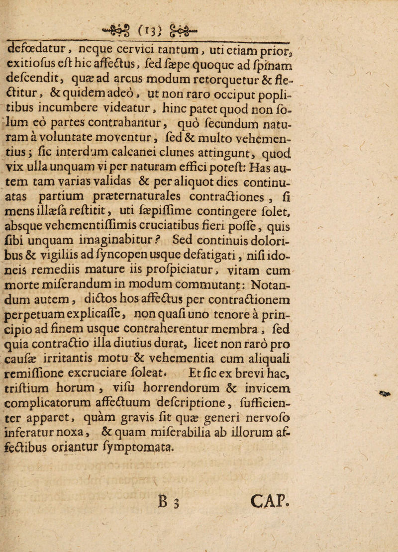 defoedatur, neque cervici tantum, uti etiam prior3 exitiofus eft hic affedtus, fed faepe quoque ad fpinam delcendit, qu^ad arcus modum retorquetur & fle¬ ctitur , & quidem adeo, ut non raro occiput popli¬ tibus incumbere videatur, hinc patet quod non fb- !um eo partes contrahantur, quo fecundum natu¬ ram a voluntate moventur, fed & multo vehemen¬ tius; fic interdum calcanei clunes attingunt, quod yix ulla unquam vi per naturam effici poteft: Has au¬ tem tam varias validas & per aliquot dies continu¬ atas partium praeternaturales contraCliones , fi mens illaefa reftitit, uti faepiflime contingere folet, absque vehementiflimis cruciatibus fieri polle, quis fibi unquam imaginabitur ? Sed continuis dolori¬ bus & vigiliis ad fyncopen usque defatigati, nili ido¬ neis remediis mature iis prolpiciatur, vitam cum morte miferandum in modum commutant: Notan¬ dum autem, diClos hos affeCtus per contra&ionem perpetuam explicalle, non quali uno tenore a prin¬ cipio ad finem usque contraherentur membra , fed quia contraCiio illa diutius durat, licet non raro pro caulae irritantis motu & vehementia cum aliquali remiflione excruciare loleat* Et fic ex brevi hac, triftium horum , vifu horrendorum & invicem complicatorum affedluum defcriptione, fufficien- ter apparet, quam gravis fit qua? generi nervolo inferatur noxa, & quam miferabilia ab illorum af- fe&ibus oriantur fymptomata.