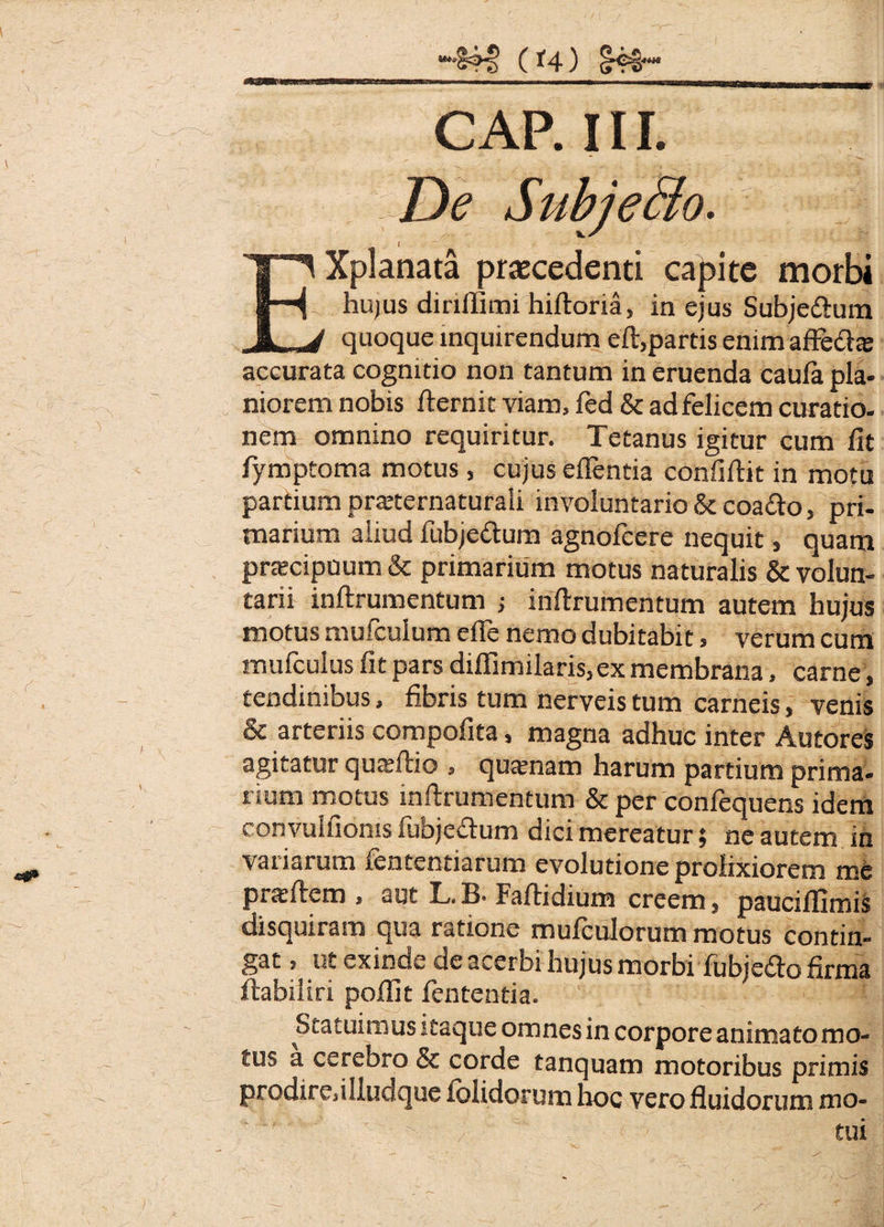 (f4) §4€- CAP. 111. De Subjecto. EXplanata praecedenti capite morbi hujus dinlUmi hiftoria, in ejus Subje&um quoque inquirendum eft,partis enim afFe&te accurata cognitio non tantum in eruenda caula pla¬ niorem nobis fternit viam, fed & ad felicem curatio¬ nem omnino requiritur. Tetanus igitur cum fit fymptoma motus, cujus edentia confiftit in motu partium praternaturali involuntario & coa&o, pri¬ marium aliud fubjedum agnofcere nequit, quam praecipuum & primarium motus naturalis & volun¬ tarii inftrumentum j inftrumentum autem hujus motus mufculum elfe nemo dubitabit, verum cum mufculus fit pars diffimilaris, ex membrana, carne , tendinibus, fibris tum nerveis tum carneis, venis & arteriis compofita, magna adhuc inter Autores agitatur quatftio , quamam harum partium prima¬ rium motus inftrumentum & per confequens idem convulfioms fubjeflum dici mereatur; ne autem in variarum fententiarum evolutione prolixiorem me pneftem , aut L.B- Faftidiuns creem, pauciflimis disquiram qua ratione mulculorum motus contin¬ gat , ut exinde de acerbi hujus morbi fubje&o firma ftabiliri pofiit fententia. Statuimus itaque omnes in corpore animato mo¬ tus a cerebro & corde tanquam motoribus primis prodire,illudque ibiidorum hoc vero fluidorum mo¬ tui