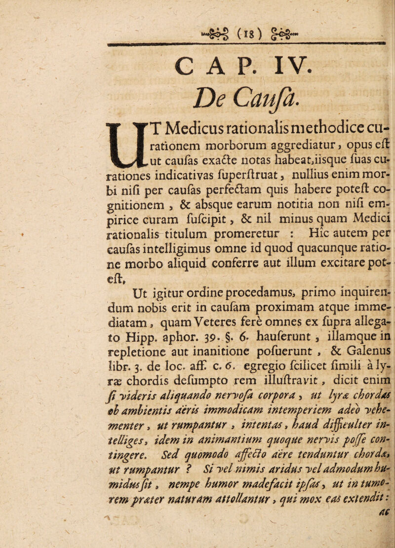 V “•4?4> (is) ^®S*“ .—— —... i . «m.mssimmsa C A P. IV. De Caufa. UT Medicus rationalis methodice cu- rationem morborum aggrediatur > opus eft ut caufas exafle notas habeauisque fuas cu¬ rationes indicativas fuperflruat, nullius enim mor¬ bi nifi per caufas perfeftam quis habere potefi: co¬ gnitionem 3 & absque earum notitia non nifi em¬ pirice curam fufcipit > & nil minus quam Medici rationalis titulum promeretur : Hic autem per caufas intelligimus omne id quod quacunque ratio¬ ne morbo aliquid conferre aut illum excitare pot- eft, Ut igitur ordine procedamus, primo inquiren¬ dum nobis erit in caufam proximam atque imme¬ diatam , quam Veteres fere omnes ex fupra allega¬ to Hipp. aphor. 39» §. 6* hauferunt * illamque in repletione aut inanitione pofuerunt , & Galenus libr. 3« de loc. afE c. 6. egregio fcilicet fimili a ly¬ ras chordis defumpto rem illuftravit, dicit enim fi videris aliquando nervofa corpora, ut lyra chordas §h ambientis diris immodicam intemperiem adeo vehe¬ menter , ut rumpantur , intentas, haud difficulter in- teliiges, idem in animantium quoque nervis poffe con¬ tingere\ Sed quomodo affeci0 aere tenduntur chorda, ut rumpantur t Si vel nimis aridus vel admodum hu- midusfit \ nempe humor madefacit ipfas > ut in tumo¬ rem prater naturam attollantur > qui mox eas extendit: