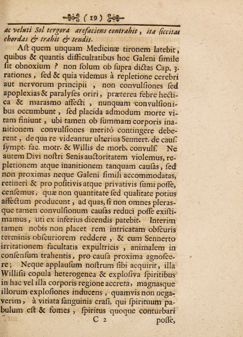 / S- - ' Z 4?3 ( is>) S4S“ <&/ tergora arefaciens contrahit, ita Recitat (hordas & trahit & tendit. Aft quem unquam Medicina; tironem latebit, quibus & quantis difficultatibus hoc Galeni fimile fit obnoxium ? non folum ob fupra didas Cap. 3. rationes, fed Sc quia videmus a repletione cerebri aut nervorum principii , non convulfiones fed apoplexias & paralyfes oriri, pratterea febre hedi- ca & marasmo affedi , nunquam convulfioni- bus occumbunt, fed placida admodum morte vi¬ tam finiunt, ubi tamen ob fiummam corporis ina¬ nitionem convulfiones merito contingere debe¬ rent , de qua re videantur ulterius Sennert. de caufi fympt. fac. motr. & Willis de morb. convulf Ne autem Divi noftri Senis audoritatem violemus, re- ' pletionem atque inanitionem tanquam caulas, fed non proximas neque Galeni fimili accommodatas, retineri & pro pofitivis atque privativis fumi polle, cenfemus, qua: non quantitate fed qualitate potius affedum producunt, ad quas, fi non omnes pleras- que tamen convulfionum caufas reduci polle exilti- matnus, uti ex inferius dicendis patebit. Interim tamen nobis non placet rem intricatam obfeuris terminis obfeuriorem reddere , & cum Sennerto irritationem facultatis expultricis , animalem in confenfum trahentis, pro caula proxima agnofee- re; Neque applaufum noltrum fibi acquirit, illa Willifii copula heterogenea & explofiva Ipiritibus in hac vel illa corporis regione accreta, magnasque illorum explofiones inducens, quamvis non nega¬ verim , a vitiata languinis crafi, qui Ipirituum pa¬ bulum eft & tomes , Ipiritus quoque conturbari - . C 2 f polle.