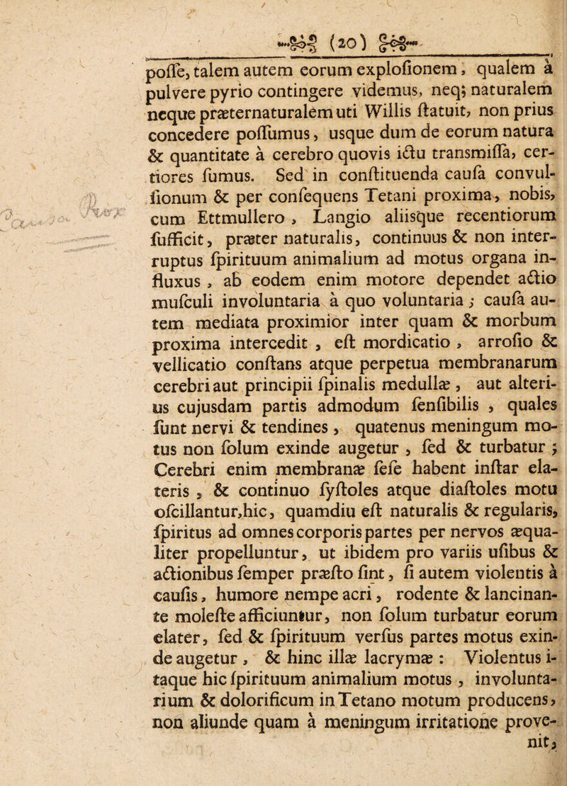 (20} __ » _ - -- ‘ ' — *'**' ,,a poffe, talem autem eorum explofionem, qualem a pulvere pyrio contingere videmus, neq; naturalem neque pra?ternaturalem uti Willis flatuit, non prius concedere poffumus, usque dum de eorum natura & quantitate a cerebro quovis i&u transmifla, cer¬ tiores fumus. Sed in conflituenda caufa convul- fionum & per confequens Tetani proxima, nobis, cum Ettmullero , Langio aliisque recentiorum fufficit, praster naturalis, continuus & non inter¬ ruptus fpirituum animalium ad motus organa in¬ fluxus , ab eodem enim motore dependet a£tio mufculi involuntaria a quo voluntaria ; caufa au¬ tem mediata proximior inter quam & morbum proxima intercedit , eft mordicatio , arrofio & vellicatio conflans atque perpetua membranarum cerebri aut principii fpinalis medulla?, aut alteri¬ us cujusdam partis admodum fenfibilis , quales funt nervi & tendines, quatenus meningum mo¬ tus non folum exinde augetur , fed & turbatur j Cerebri enim membrana? feie habent inflar ela¬ teris , & continuo fyfloles atque diaftoles motu ofcillantur,hic, quamdiu eft naturalis & regularis, fpiritus ad omnes corporis partes per nervos ^qua¬ liter propelluntur, ut ibidem pro variis ufibus & actionibus femper pnefto fint, fi autem violentis a caufis, humore nempe acri, rodente & lancinan¬ te molefteafficiuntur, non folum turbatur eorum elater, fed & fpirituum verfus partes motus exin¬ de augetur , & hinc ilice lacryma?: Violentus i- taque hic fpirituum animalium motus , involunta¬ rium & dolorificum in Tetano motum producens, non aliunde quam a meningum irritatione prove-