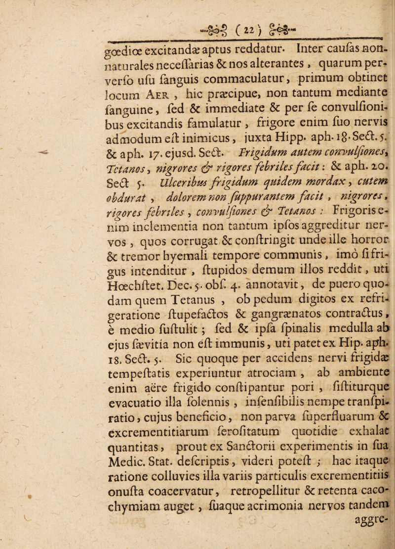goedice excitanda; aptus reddatur. Inter caufas non- naturales neceflarias & nos alterantes , quarum per- verfo ufu fanguis commaculatur, primum obtinet locum Aer , hic praecipue, non tantum mediante fanguine, fed & immediate & per fe convulfioni- bus excitandis famulatur , frigore enim fuo nervis admodum eft inimicus, juxta Hipp. aph- i8-Sed.s. &aph. 17. ejusd. Sed. Frigidum autem corrvulfiones. Tetanos, nigrores fr rigores febriles facit: & aph. xo. Sed 5. Ulceribus frigidum quidem mordax, cutem obdurat , dolorem non fuppurantem facit. nigrores, rigores febriles , convulfiones & Tetanos : Frigoris e- mm inclementia non tantum ipfos aggreditur ner¬ vos , quos corrugat & conftringit unde ille horror & tremor hyemali tempore communis , imo fi fri¬ gus intenditur , ftupidos demum illos reddit, uti Hcechftet. Dec. 5. obf. 4. annotavit, de puero quo¬ dam quem Tetanus , ob pedum digitos ex refri¬ geratione ftupefados & gangramatos contradus, e medio fuftulit; fed & ipfa fpinalis medulla ab ejus fievitia non eft immunis, uti patet ex Hip. aph. 18. Sed. 5. Sic quoque per accidens nervi frigida: tempefbatis experiuntur atrociam , ab ambiente enim aere frigido conftipantur pori , fiftiturque evacuatio illa folennis , infenfibilis nempe tranfpi- ratio» cujus beneficio, non parva fuperfluarum & excrementitiarum ferofitatum quotidie exhalat quantitas, prout ex Sandoni experimentis in fua Medie. Stat, deferiptis, videri poteft ; hac itaque ratione colluvies illa variis particulis excrementitiis onufta coacervatur, retropellitur & retenta caco- chymiam auget, fuaque acrimonia nervos tandem aggre-