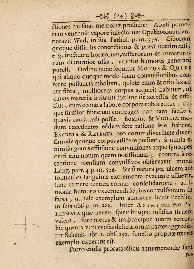diones caulatas memoria? prodidit: Ab efu pomo¬ rum venenofo vapore infedorum Opifthotonum an¬ notavit Wed* in fua Pathol p. m. $76. Ciborum quoque difficilis concodionis & pravi nutrimenti, e. g. fruduura hora?orum3aulterorum & immaturo¬ rum diuturnior ufus , vitiofos humares generare poteft. Ordine nuncfequitur Motus & Qu 1 es qui aliquo quoque modo fuum convulfionibus con¬ ferre poliunt fymbolum, quiete enim & otio laxan¬ tur fibra?/molliorem corpus acquirit habitum, ut cuivis materia? irritanti facilior fit accefius & effe- dus> cum e contra labore corpora roborentur , fic- que firmior fibrarum compages non tam facile a quavis caufa lxd\ poffit. Somnus & Vigilim mo¬ dum excedentes eadem fere ratione lefe habento Excreta & Retenta pro eorum diverfitate diver- fimode quoque corpus afficere poliunt? a nimia e- nim fanguinis effufione convulfiones atque fyncopes oriri tam notum quam notiffimum ; econtra a re¬ tentione menfium convulfivos obfervavit motus Lang. part. 3, p. m. 526. Sic fi natura per ulcera aut fonticulos languinis excrementa evacuare alfuevit, tunc temere tentata eorum conlblidatione , acri¬ monia humoris excernendi fepiusconvulfionum fit: faber 3 uti tale exemplum annotare licuit Pechlin. in fu is obf p. m. 288. Inter Animi tandem Pa- themata qua? nervis fpiritibusque infidias llruere: valent, funt metus & ira,pra?cipue autem terror,, hic quanta vi nervofas delicatiorum partes aggredia¬ tur Schenk. libr. 1. obf 25*2. funefto propria? uxoris 1 exemplo expertus elh Porro caulis procatardicis annumeranda funti res