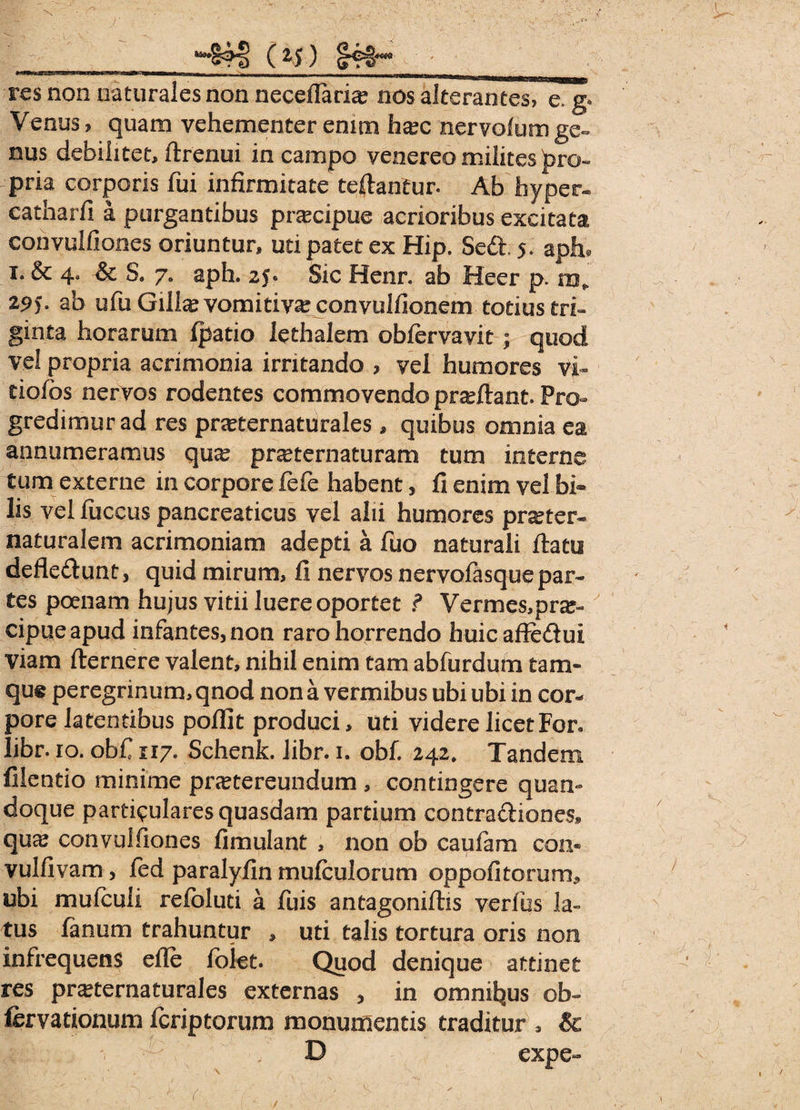 ( Z S) res non naturales non neceflaria? nos alterantes, e. g* Venus, quam vehementer enim hsec nervolum ge~ nus debilitet, ftrenui in campo venereo milites pro¬ pria corporis fui infirmitate teilantur. Ab hyper- catharfi a purgantibus praecipue acrioribus excitata convulfiones oriuntur, uti patet ex Hip. Sed. 5. aph. 1. & 4« Sc S. 7. aph. 25* Sic Henr. ab Heer p. mP 295. ab ufu Gilte vomitivaj convulfionem totiustri- ginta horarum (patio lethalem obfervavit; quod vel propria acrimonia irritando ? vel humores vi* tiofos nervos rodentes commovendo proflant. Pro¬ gredimur ad res pneternaturales , quibus omnia ea annumeramus qua^ praternaturam tum interne tum externe in corpore fefe habent, 11 enim vel bi* lis vel luccus pancreaticus vel alii humores pr^ter* naturalem acrimoniam adepti a fuo naturali (latu defle&unt, quid mirum, 11 nervos nervolasque par¬ tes poenam hujus vitii luere oportet ? Vermes,pne- cipueapud infantes, non raro horrendo buicaf?e£lui viam fternere valent, nihil enim tam abfurdum tam- que peregrinum, qnod non a vermibus ubi ubi in cor¬ pore latentibus pollit produci, uti videre licet For. libr. 10. ob£ 117. Schenk. libr. 1. obf. 242* Tandem filentio minime pnetereundum , contingere quan¬ doque particulares quasdam partium contraftiones» quaj convulfiones (imulant , non ob caufam con« vulfivam, fed paralyfin mufculorum oppofitorum* ubi mufeuii refoluti a fuis antagonifhs verius la¬ tus lanum trahuntur , uti talis tortura oris non infrequens efle folet. Quod denique attinet res pra^ternaturales externas , in omnibus ob- fervationum feriptorum monumentis traditur , Sc D expe-
