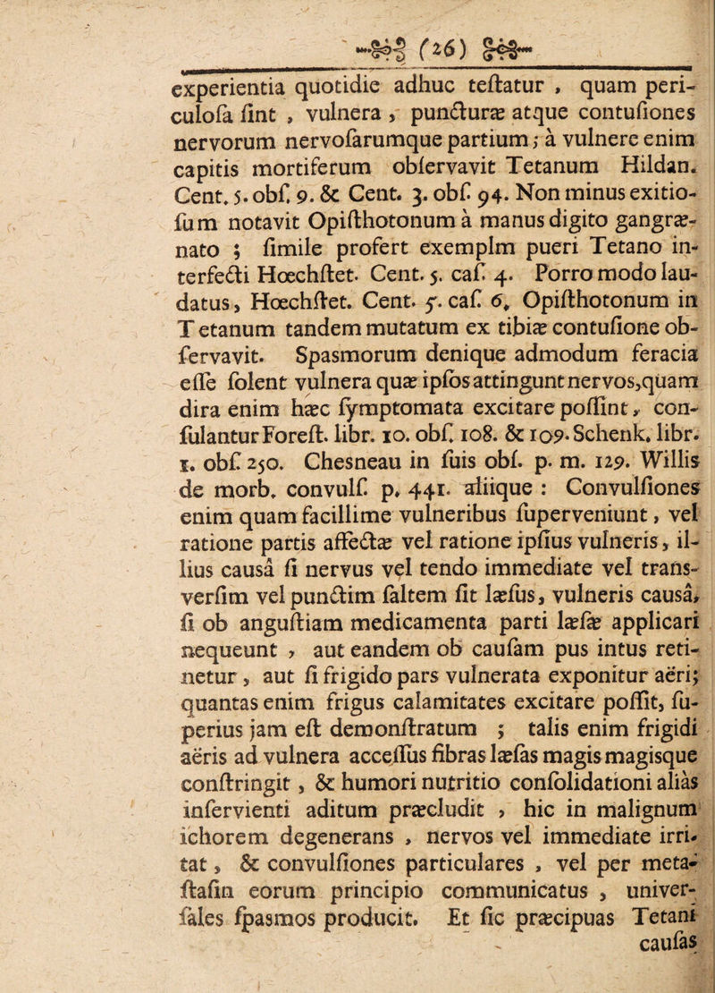*~S4i> (2&) S4€* experientia quotidie adhuc teftatur , quam peri- culofa fint , vulnera , punftura atque contufiones nervorum nervofarumque partium; a vulnere enim capitis mortiferum oblervavit Tetanum Hildan. Cent. 5. obfi 9. Sc Cent. 3. obf 94. Non minus exitio- fum notavit Opifthotonum a manus digito gangra- nato ; fimile profert exemplm pueri Tetano in- terfefti Hoechftet. Cent. j. cafi 4. Porro modo lau¬ datus , Hoechftet. Cent. 5'. caf 6, Opifthotonum in T etanum tandem mutatum ex tibia; contufione ob- fervavit. Spasmorum denique admodum feracia efle folent vulnera qua; ipfos attingunt nervos,quam dira enim ha;c f/mptomata excitare poflint» con- fulanturForeft. libr. 10. obf. 108. & io9-Schenk. libr. 1. obf 250. Chesneau in litis obi. p. m. 129. Willis de morb, convulf p. 441. aiiique : Convulliones enim quam facillime vulneribus fuperveniunt, vel ratione partis affe&a; vel ratione ipfius vulneris, il¬ lius causa fi nervus vel tendo immediate vel trans- verfim velpundim faltem fit teliis, vulneris causa, fi ob anguftiam medicamenta parti tela; applicari nequeunt , aut eandem ob caulam pus intus reti¬ netur s aut fi frigido pars vulnerata exponitur aeri; quantas enim frigus calamitates excitare poflit, fu- perius jam eft demonftratum ; talis enim frigidi aeris ad vulnera acceftus fibras telas magis magisque conftringit, & humori nutritio conlolidationi alias infervienti aditum praeludit > hic in malignum ichorem degenerans , nervos vel immediate irri¬ tat , & convulliones particulares , vel per meta- ftafin eorum principio communicatus , univer- fales fpasmos producit. Et fic pracipuas Tetani caufas