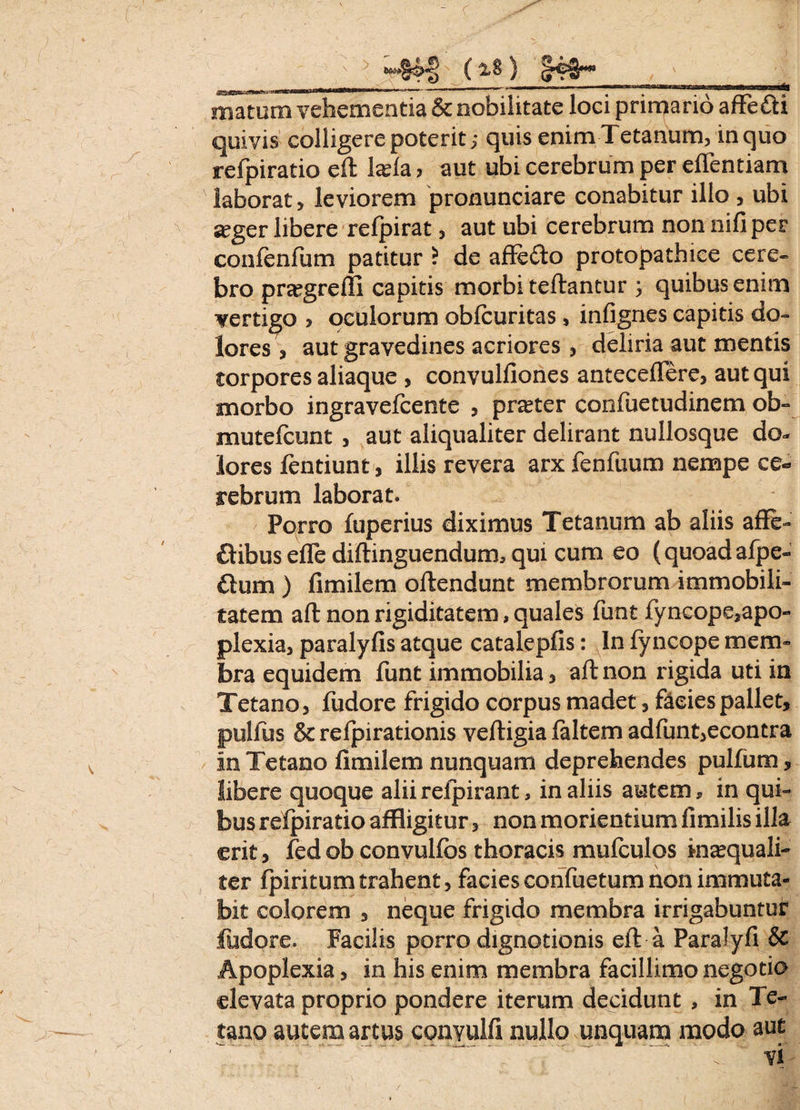 matum vehementia & nobilitate loci primario affe&i quivis colligere poterit; quis enim Tetanum, in quo refpiratio eft laela > aut ubi cerebrum per eflentiam laborat, leviorem pronunciare conabitur illo , ubi jeger libere refpirat, aut ubi cerebrum non nili per confenfum patitur ? de affefto protopathiee cere¬ bro pragrefli capitis morbi teftantur ; quibus enim vertigo > oculorum obfcuritas, infignes capitis do¬ lores, aut gravedines acriores , deliria aut mentis torpores aliaque , convulfiones antecedere, aut qui morbo ingravefcente , prater confuetudinem ob- mutefcunt , aut aliqualiter delirant nullosque do¬ lores fentiunt, illis revera arx fenfuum nempe ce¬ rebrum laborat. Porro fuperius diximus Tetanum ab aliis affe- £tibus efle diftinguendum, qui cum eo (quoad afpe- flum ) fimilem oftendunt membrorum immobili¬ tatem ait non rigiditatem, quales funt fyncope,apo- plexia, paralyfis atque cataLepfis: In lyncope mem¬ bra equidem funt immobilia, aft non rigida uti in Tetano, fudore frigido corpus madet, facies pallet, pulfus & relpirationis veftigia laltem adfunt,econtra in Tetano fimilem nunquam deprehendes pullum, libere quoque alii relpirant, in aliis autem, in qui¬ bus refpiratio affligitur, non morientium fimilis illa erit, fedob convulfos thoracis mufculos inaequali- ter fpiritum trahent, facies confuetum non immuta¬ bit colorem , neque frigido membra irrigabuntur fudore. Facilis porro dignotionis eft a Paralyfi & Apoplexia, in his enim membra facillimo negotio elevata proprio pondere iterum decidunt , in Te¬ tano autem artus convulfi nullo unquam modo aut