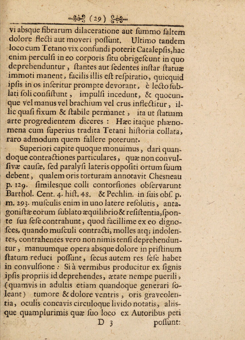 Vi absque fibrarum dilaceratione aut fixmmo faltem dolore fledi aut moveri poliunt* Ultimo tandem loco cum Tetano vix confundi poterit Catalepfis,hac enim perculfi in eo corporis litu obrigefcunt in quo deprehenduntur, flantes aut fedentes inllar liatur immoti manent, facilis illis eft refpiratio, quicquid ipfis in os inferitur prompte devorant, e ledofub- latifoliconfidunt, impulfi incedunt, & quocun¬ que vel manus vel brachium vel crus infleditur , il¬ lic quafi fixum & flabile permanet, ita ut flatuam arte progredientem diceres : Ha?c itaque phaeno¬ mena cum fuperius tradita Tetani hiftoria collata» raro admodum quem fallere poterunt» Superiori capite quoque monuimus, dari quan¬ doque contradiones particulares, qua? non convul- fiv& caufie, fed paralyfi lateris oppofiti ortum fuum debent, qualem oris torturam annotavit Chesneau p. 129. fimilesque colli contorfiones obfervarunt BartlioL Cent. 4. hifl* 48* & Pechlin. in fuis obf p. m. 293- mufculis enim in uno latere refblutis, anta- gonifla? eorum fublato^quilibrio&refiftentia,fpon~ te fua fefe contrahunt, quod facillime exeo digno- fces, quando mufculi contradi, molles atq; indolen- i tes, contrahentes vero non nimis tenfi deprehendun¬ tur, manuumque opera absque dolore mpriftinum flatum reduci poffunt, fecus autem res lefe habet in convulfione .* Sia vermibus producitur ex fignis ipfis propriis id deprehendes, a?tafe nempe puerili, (quamvis in adultis etiam quandoque generari fb- leant) tumore & dolore ventris, oris graveolen¬ tia > oculis concavis circuloque livido notatis, aliis- que quamplunmis qua? fuo loco ex Autoribus peri > : v D 3 poffunt: