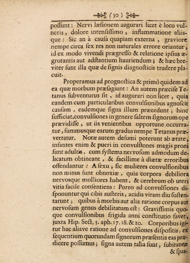 (3° ) ^92“* poliunt: Nervi laefionem augurari licet e loco vul¬ neris , dolore intenfiflimo , inflammatione aliis¬ que : Sic an a caula quapiam externa , graviore nempe circa lex res non naturales errore oriantur, id ex modo vivendi praegreflb & relatione ipfius a*- grotantis aut adftantium hauriendum; & hsc bre¬ viter funt illa qua; de lignis diagnofticis tradere pla¬ cuit. :-' r- jb' .s i i ‘ Properamus ad prognoflica & primo quidem ad ea qua; morbum pradagiunt: An autem pracile Te¬ tanus fubventurus lit , id augurari non licet , quia eandem cum particularibus convulflonibus agnofcit caufam , eademque ligna illum procedunt ; hinc fufficiat,convulfiones in genere faltem Agnorum ope pravidille , ut iis venientibus opportune^ccurra- tur, fummusque earum gradus nempe Tetanus prae¬ vertatur. Nota; autem delumi poterunt ab «etate, infantes enim & pueri in convulflones magis proni funt adultis, cum fyftema nervofum admodum de¬ licatum obtineant , & facillime a dista; erroribus offendantur : A fexu , lic mulieres convulflonibus non minus funt obnoxia; , quia corpora debiliora nervosque molliores habent, & cerebrum ob uteri vitia facile confentiens: Porro ad convulflones di- fponunturqui cibis aufteris, acidis vitam diufuflen- tarunt; quibus a morbis aut alia ratione corpus aut nervofum genus debilitatum eft: Graviflimis quo¬ que convulflonibus frigida anni conflitutio favet, juxta Hip. Sed. 5. aph. 17.18. & 20. Corporibus igi* tur hac aliave ratione ad convulflones difpofitis, ex fequentium quorundam lignorum praelentia eas prae¬ dicere pofllimus; ligna autem talia lunt, fubitane® : &lpas-