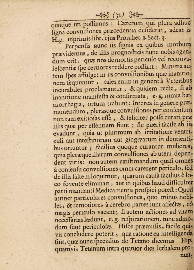 —t44> fax) _ , laoqus” un poffbiTius : Cajterum qui plura-adhuc iigaa convulfiones procedentia defiderat, adeat is Hip. mprimis libr. ejus Prorrhet. i- Se£t. y Perpenfis nunc iis fignis ex quibus morbum providemus , de illis prognofticis nunc nobis agen¬ dum erit, quo nos de mortis periculo vel reconva- lefcentio fpe certiores reddere poliunt: Minima au¬ tem fpes affulget in iis convulfionibus quo inanitio¬ nem fequuntur , tales enim in genere a Veteribus incurabiles proclamantur , & quidem rette, fi ab ‘inanitione manifefta & confirmata, e. g. nimia ho- morrhagia, ortum trahunt: Interea in genere pro¬ monendum , plerasque convulfiones per confenfum non tam exitiofas effe , & feliciter poffe curari pro illis quo per effentiam fiunt ; fic pueri facile ab iis ) ■ v evadunt , quia ut plurimum ab irritatione ventri¬ culi aut inteftinorum aut gingivarum in dentienti¬ bus oriuntur ; facilius quoque curantur mulieres, quia pleroque illarum convulfiones ab uteri depen¬ dent vitiis; non autem exiftimandum quafi omnes a confenfu convulfiones omni carerent periculo, fed ' de illis faltem loquimur, quarum caufa facilius e lo¬ co fovente eliminari, aut in quibus haud difficulter parti mandanti Medicamentis profpici potefl: Quod attinet particulares convulfiones, quo minus nobi¬ les , & remotiores a cerebro partes funt affefto , eo - magis periculo vacant; fi autem aftiones ad vitam neccffarias Iodunt, e. g- refpirationem, tunc admo¬ dum funt periculofe. Hifce prtemiffis, facile qui¬ vis concludere poterit, qua ratione ea intelligenda fint, qute nunc fpecialius de Tetano dicemus. Hip. quamvis Tetanum intra quatuor dies lethalem pro- • ‘ ‘ nun- y i