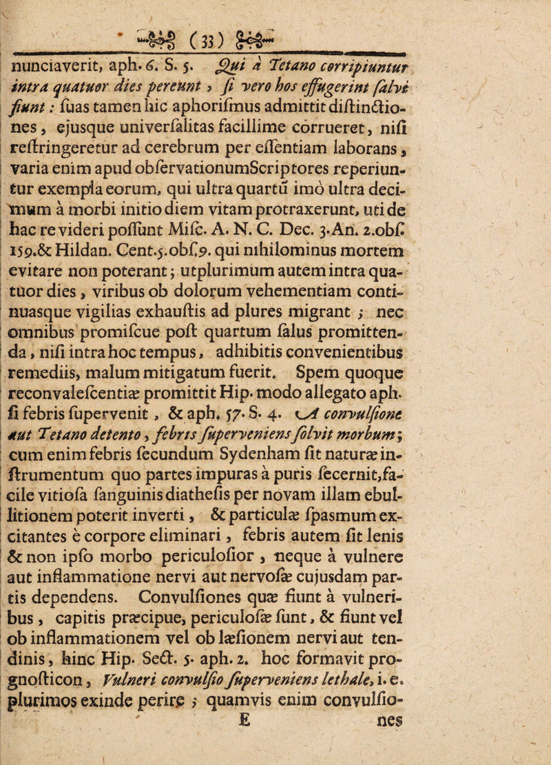 nunciaverit, aph. 6. S. 5. Qui a Tetano corripiuntur intra quatuor dies pereunt > fi vero hos effugerint f alvi fiunt: fuas tamen hic aphorifmus admittit diftin&io- nes, ejusque univerfalitas facillime corrueret, nifi refiringeretur ad cerebrum per eflentiam laborans * varia enim apudobfervationumScriptores reperiun- tur exempla eorum, qui ultra quartu imo ultra deci¬ mum a morbi initio diem vitam protraxerunt, uti de hac revideri poliunt Mile. A. N. C. Dec. 3.An. 2.obfi 15Hildan. Gent^.obf 9- qui nihilominus mortem evitare non poterant; utplurimum autem intra qua¬ tuor dies, viribus ob dolorum vehementiam conti- nuasque vigilias exhauftis ad plures migrant i nec omnibus promifeue poft quartum falus promitten- I da, nifi intra hoc tempus, adhibitis convenientibus remediis, malum mitigatum fuerit. Spem quoque reconvalefcentia? promittit Hip. modo allegato aph» Ii febris fupervenit, & aph* 57. S. 4. convulfione aut Tetano detento ,febris Juperveniens folvit morbum cum enim febris fecundum Sydenham fit natura? in- flrumentum quo partes impuras a puris fecernit,fa¬ cile vitiofa fanguinis diathefis per novam illam ebul¬ litionem poterit inverti, & particula? fpasmum ex¬ citantes e corpore eliminari, febris autem fit lenis & non ipfo morbo periculofior , neque a vulnere aut inflammatione nervi aut nervofa? cujusdam par¬ tis dependens. Convulfiones qua? fiunt a vulneri¬ bus , capitis prsecipue, periculofa? funt, & fiunt vel ob inflammationem vel oblariionem nervi aut ten¬ dinis, hinc Hip* Se£t. 5- aph. 2. hoc formavit pro- gnofticon, Vulneri convulfio fuperveniens lethale, i.'e. plurimos exinde perire ; quamvis enim convulfio» \ ' E ;/ nes 1