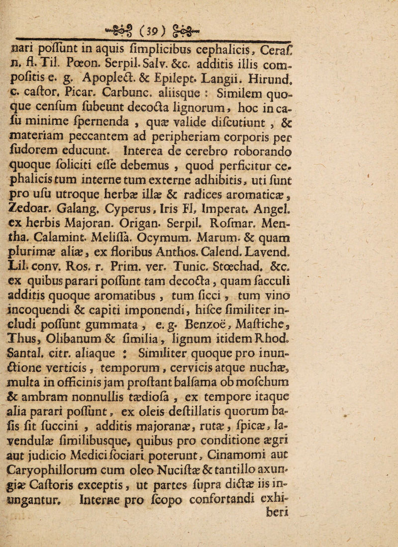 _(39) |<NH__ #ari pofllint in aquis fimplicibus cephalicis, Cerafl n> fl. Til. Poeon. Serpil. Salv. &c. additis illis com- politis e. g. Apopledl & Epilept. Langii. Hirund* c* caftor. Picar. Carbone. aliisque : Similem quo» que cenliim fubeunt decoda lignorum > hoc inca» fii minime fpernenda , qu^ valide difeutiunt , & materiam peccantem ad peripheriam corporis per fudorem educunt. Interea de cerebro roborando quoque foliciti efle debemus , quod perficitur ce* phalicistum interne tum externe adhibitis, utifimt pro ufii utroque herba? illa? & radices aromatica s Zedoar. Galang. Cyperus, Iris Fh Imperat. Angeh ex herbis Majoran. Origam Serpih Rofmar. Mem tha. Calamint. Melifla. Ocymum. Marum. & quam plurima? alia? , ex floribus Anthos. Calend. Lavend» Lil. conv. Ros. n Prim. ver. Tunic. Stoechad. &c* ex quibus parari poliunt tam decofla, quam facculi additis quoque aromatibus , tum ficei, tum vino incoquendi & capiti imponendi, hifcelimiliterin» cludi poliunt gummata , e.g* Benzoe, Mafliches Thus, 01ibanum& fimilia, lignum itidem Rhod. Santa!, eitr. aliaque : Similiter quoque pro inun¬ ctione verticis, temporum, cervicis atque nuch^ multa in officinis jam proflant ballama obmofchum & ambram nonnullis tsediofa , ex tempore itaque alia parari poliunt, ex oleis deftillatis quorum ba» fis fit fuccim , additis majorana?, ruta?, fpica?, la- vendula? limilibusque, quibus pro conditione a?gri aut judicio Medici fodari poterunt, Cinamomi auc Caryophillorum cum oleo Nucifta?& tantillo axun¬ gia? Cafloris exceptis, ut partes fupra di£tx iis in» ungantur. Interne pro fcopo confortandi exhi-