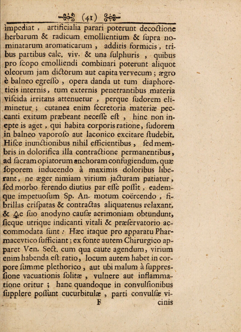 impediat , artificialia parari poterunt deco&ione herbarum & radicum emollientium & fupra no- i minatarum aromaticarum , additis formicis * tri¬ bus partibus calc, viv. & una fulphuris * quibus pro fcopo emolliendi combinari poterunt aliquot oleorum jam diCtorum aut capita vervecum ; segro e balneo egreflo , opera danda ut tum diaphore¬ ticis internis, tum externis penetrantibus materia vifcida irritans attenuetur , perque fudorem eli¬ minetur ; cutanea enim fecretoria materia pec¬ canti exitum praebeant necefle eft , hinc non in¬ epte is aget, qui habita corporis ratione, fudorem in balneo vaporofo aut laconico excitare ftudebit» Hifce inunctionibus nihil efficientibus, fed mem¬ bris indolorifica illa contraClione permanentibus» ad Iaeram opiatorum anchoram confugiendum, quse foporem inducendo a maximis doloribus libe¬ rant , ne seger nimiam virium jaCturam patiatur, fed morbo ferendo diutius par effe poflit, eadem- que impetuofum Sp. An. motum coercendo , fi¬ brillas crifpatas & contra&as aliquatenus relaxant & £ke fuo anodyno caufae acrimoniam obtundunt» ficque utrique indicanti vitali & prafervatorio ac¬ commodata funt: H^c itaque pro apparatu Phar- macevticofufficiant; ex fonte autem Chirurgico ap¬ paret Vcn> SeCh cum qua caute agendum, virium enim habenda eft ratio, locum autem habet in cor¬ pore fumme plethorico , aut ubi malum a fuppres- fione vacuationis folita? , vulnere aut inflamma¬ tione oritur ; hanc quandoque in convulfionibus fiipplere poflunt cucurbitula: , parti convulfte vi- F cinis