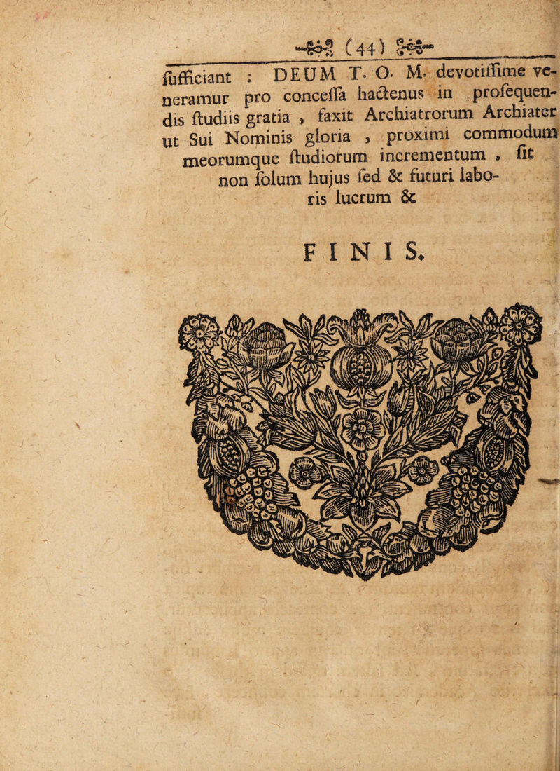 ) *“§®4> ( 44) %?5~*>___ fufficiant ; DEUM T. O- M. devotiffime ve¬ neramur pro conceflfa haftenus in profequen- dis ftudiis gratia , faxit Archiatrorum Archiater ut Sui Nominis gloria , proximi commodum meorumque ftudiorum incrementum » fit non folum hujus ied & futuri labo¬ ris lucrum & c . ■ ■ - FINIS* /