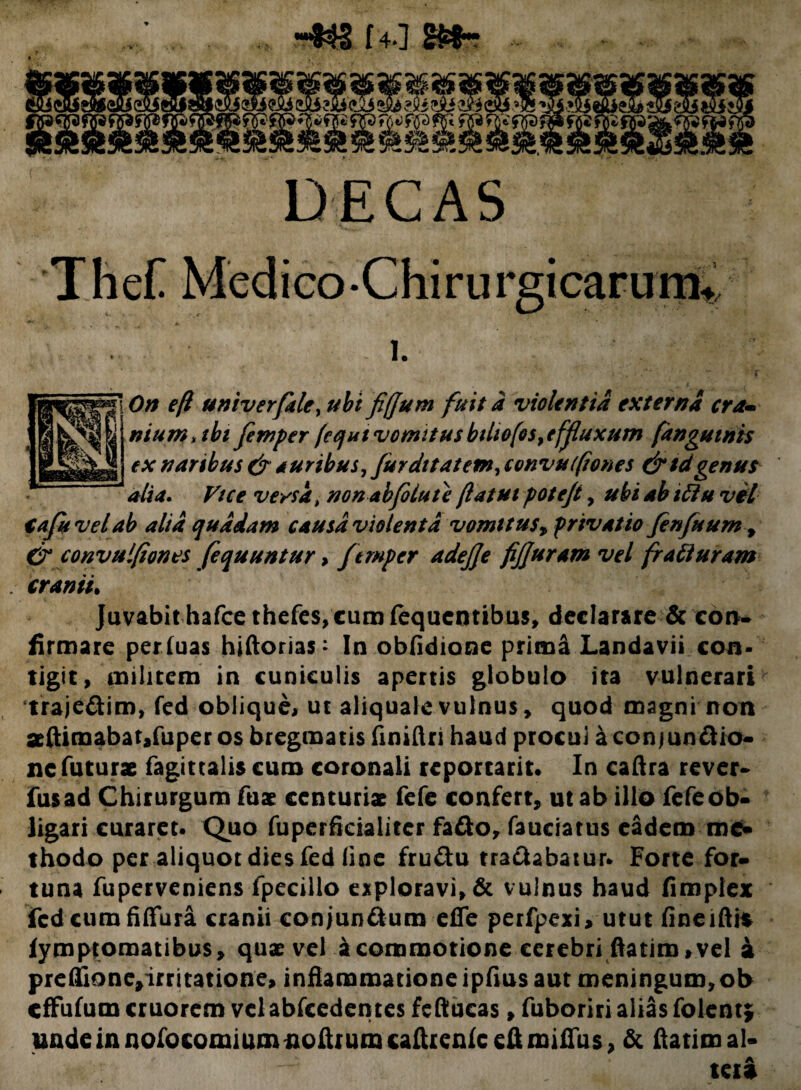 14*1 Sfctr DECAS Thef Medico-ChirurgicarunC i. On e/1 univerfale, ubi fi/Jum fuit a violentia externa era- nium, ibi femper (equi vomitus bthofos, effluxum (anguinis ex naribus & turibus, furdttatem, convuf(tones &tdgenus alia. Ft ce versa t non ab fotu te /latui potejt, ubi ab iftu vel €afuvetab alta quadam causa violenta vomitus, privatio finfuum , &convulfiones fequuntur , ftmper adejje fijjuram vel fr a li uram cranii• Juvabit hafce thefes, cura fequentibus, declarare & con¬ firmare periuas hiftorias * In obfidione prima Landavii con¬ tigit, militem in cuniculis apertis globulo ita vulnerari ‘traje&im, fed oblique, ut aliquale vulnus, quod magni non seftimabatjfuper os bregmatis finiftri haud procui a conjundio- nc futurae fagittalis curo coronali reportarit. In caftra rever- fusad Chirurgum fuae centuriat fefe confert, ut ab illo fefeob¬ ligari curaret- Quo fuperficiaiiter fa&o, fauciatus eadem me» thodo per aliquot dies fed line fru&u tradabatur- Forte for¬ tuna fuperveniens fpeciilo exploravi, & vulnus haud fimpiex fcd cum fiffura cranii conjun&uro efle perfpexi, utut fineifti* fymptomatibus, quae vel a commotione cerebri ftatim, vel a preffione,irritatione, inflammatione ipfius aut meningum,ob effufum cruorem velabfcedentes fcftucas, fuboriri alias folent; uadeinnofocomiumnoftruracaftrenfceftmiflus, & ftatim al- A KU