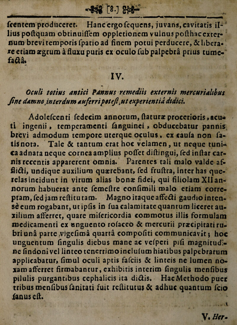 . .>JBW fcentem produceret. Hanc ergo fequens, juvans, cavitatis ii- ; liuspoftquam obtinuiffem oppietionemvuinuspofthacexter- num brevi temporis fpatio ad finem potui perducere, delibera¬ te etiam aegrum a fluxu puris ex oculo fub palpebra prius tume- fad& IV. Oculi totius antici Pannus remediis externis mercurialibus fine damno interdum auferripotejl ut experientia didici. Adolefcenti fedecim annorum, flaturae procerioris,acu* ti ingenii, temperamenti fanguinei > obducebatur pannis brevi admodum tempore uterque oculus • ex caufa non fa- tisnota. Tale & tantum erat hoc velamen, ut neque tuni~ caadnata neque cornea amplius poflfet diftingui, fed inftar car¬ nis recentis apparerent omnia. Parentes tali malo valde af- fiidi, undique auxilium quaerebant, fed fruftra, inter has que¬ relas incidunt in virum alias bonae fidei, qui filiolam XII an¬ norum habuerat ante femefire confimili malo etiam corre¬ ptam, fed jam reftitu tam. Magno itaque affedi gaudio inten¬ se eum rogabant, ut ipfis in fua calamitate quantum liceret au¬ xilium afferret, quare mifericordia commotus illis formulam medicamenti ex unguento rofaceo & mercurii praecipitatiru- briuna parte vigefima quarta compofiti communicavit 5 hoc unguentum fingulis diebus mane ac vefperi pjfi magnitudi¬ ne findoni vel linteo tcnerrimoincluium hiatibus palpebrarum applicabatur, fimul oculi aptis fafeiis & linteis ne lumen no¬ xam afferret firmabantur, exhibitis interim fingulis menfibus pilulis purgantibus cephalicis ita didis. HacMethodo puer tribus menfibus fanitati fuit reftitutusde adhuc quantum fcio fanuseft. ' ...... i. V. Her.