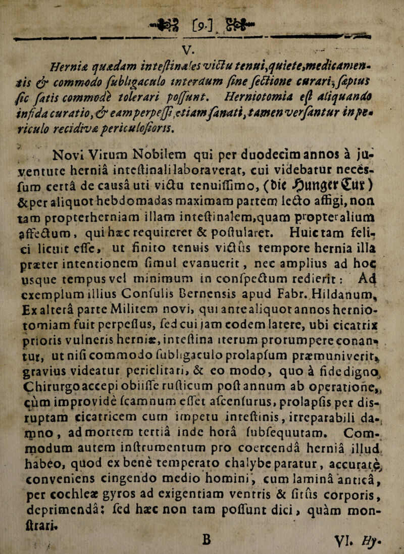 Hernia quadam inteflinales viffu tenui>quiete>meclieameft- ais & commodo fubligaculo interdum fine feftione curariyfipius fic fatis commtd} tolerari poffunt. Herniotomia eff aliquando infida curatio, & eam p erp effutiamfanatijamen ver fantur inpt* viculo recidiva periculofons% Novi Virum Nobilem qui per duodecim annos a ju¬ ventute hernia intcftinali laboraverat, cui videbatur necds- furo certa de causa uti vi£ta tenuiflimo, (fetC J£)Utt3tf ) &per aliquot hebd omadas maximam partem ledo affigi, non tam propterherniam illam inteflinalem,quam propter alium affedum, qui hsc requirerer & pofluiarer. Huictam feli¬ ci licuit effc, ut finito tenuis vidus tempore hernia illa praeter intentionem fimul evanuerit, nec amplius ad hoc usque tempus vel minimum in confpe&um redierit: A4 exemplum illius Confulis Bernensis apud Fabr. Hiidanum* Ex altera parte Militem novi» qui antealiquot annos hernia- tomiam fuit perpeflus, fedeui jam eodem latere, ubi cicatrix prioris vulneris hernias, inteftina iterum prorumpere conan» tut, ut nificommodo fubhgaculo prolapfum praemuniverit* gravius videatur periclitari» & eo modo, quo k fide digno, Chirurgoaccepiobiifferufticum poftannum ab operatione,, cum improvide fcamnum effet afcenlurus, prolapfis per dis- ruptam cicatricem cum impetu inreftinis, irreparabili da¬ mno , ad mortem tertia inde hora fubfequuram» Com¬ modum autem inftrumentum pro coercenda hernia illud habeo, quod ex bene temperato chalybe paratur, accurat^ conveniens cingendo medio homini, cum lamind antica, per cochleae gyros ad exigentiam ventris & fitfis corporis, deprimenda: fed haec non tara poffunt dici > quam mon- ftrari* B YU Hj.