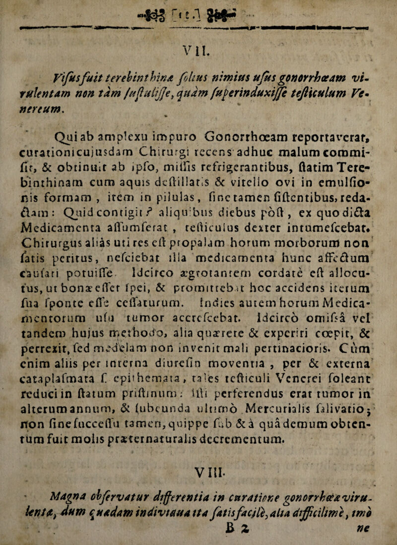 Vifusfuit terebinthina fihus nimius ufus gonorrhoeam vi¬ rulentam non tam /uflulijje, quam fuverinduxiffe tejltculum Fe¬ ti er eum. V Qui ab amplexu impuro Gonorrhoeam reportaverat*, curationicujusdarn Chirurgi recens adhuc malum corami- fit, & obtinuit ab jpfo, miifis refrigerantibus, flatim Tere¬ binthinam cum aquis deftillatis & vitei io ovi in emulfio- nis formam , irem in pilulas, fine tamen fidentibus, reda- &am: Quid contigit r* aliquibus diebus poft , ex quodi&a Medicamenta aflumferat , rdiicuius dexter intumefeebat* Chirurgus alias uti res eil propalam horum morborum non fatis peritus, nefeiebat ilia medicamenta hunc affe&ura cauuri potuifle. Idcirco aegrotantem cordate eft allocu¬ tus, ut bonateHcr 1 p e i, & promittebat hoc accidens iterum fua fponte effe ceifaturum. indies autem horum Medica¬ mentorum ufu tumor accrcfcebat. idcirco omiffa vel tandem hujus methodo, alia querere & experiri coepit, & perrexit, fed medelam non invenit mali pertinacioris. Cum enim aliis per mrerna diurefin moventia, per & externa cataplafmata f epithemata, tales tefhculi Venerei foleant reduci in ftatum priftjnum: ifti perferendus erat tumor in alterum annum, & (ubcunda ultimo Mercurialis fili vatio j non finefucceffu tamen,quippe fub&a quademumobten¬ tum fuit molis praitcrnaturalis decrementum. Vili Magna obfervatur differentia in curatione gonorrhoea viru- lentet) dum quadam indivtetua ita fatis facjle> aha difficilem e, tmb £ Z ne