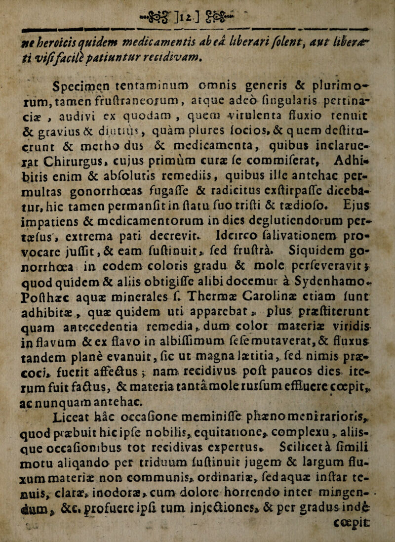 ne heroicis quidem medicamentis abed Uberari [olent, aut Ubera?* ti vift'facile patiuntur recidivam. \ . : ' ' * '7 • _ ■ * Specimen tentaminum omnis generis & plurimo¬ rum, tamen fruflraneojum, atque adeo Angularis pertina¬ cis , audivi ex quodam , quem virulenta fluxio tenuit & gravius & diutius > quam piures focios, & q uem deftiru- erunt & methodus 6c medicamenta, quibus indarue- jat Chirurgus* eujus primum curae fe commiferat, Adhi* bitis enim & abfolutis remediis, quibus ille antehac per¬ multas gonorrhoeas fuga fle & radicitus exftirpaffe diceba¬ tur, hic tamen perraanfit in flatu fuotrifti & taediofo# Ejus impatiens & medicamentorum in dies deglutiendorum per- trefus, extrema pati decrevit. Idcirco falivationem pro¬ vocare juflfit,& eam fuftinuit* fed fruftra. Siquidem go¬ norrhoea in eodem coloris gradu & mole perfeveravit j quod quidem & aliis obtigiffe alibi docemur a Sydenhamo* Pofthaec aquae minerales £ Thermae Carolinae etiam funt adhibitae ^ quae quidem uti apparebat,, plus pracftiterunt quam antecedentia remediandum color materiae viridis in flavum &cx flavo in albiflimum fefe mutaverat, & fluxus tandem plane evanuit, fic ut magna laetitia ^ fed nimis prae¬ coci* fuerit affe&us; nam recidivus poft paucos dies ite¬ rum fuit fa&us, & materia tamamoleruEfumeflffucre coepite ac nunquam antehac. Liceat hac occafione meminiffe phaenomenirarioris* quod praebuit hicipfe nobilis, equitatione* complexu ,, aliis¬ que occafiombus tot recidivas expertus* Scilrceti fimili motu aliqando per triduum iuftinuit jugem & largum flu* xummateriae non communis* ordinariae, fed aquae inftar te- suis, clarae, inodorae*cum dolore horrendo inter mingen- - dum* &c, profuere ipfi tum inje&iones» & per gradus inde coepit