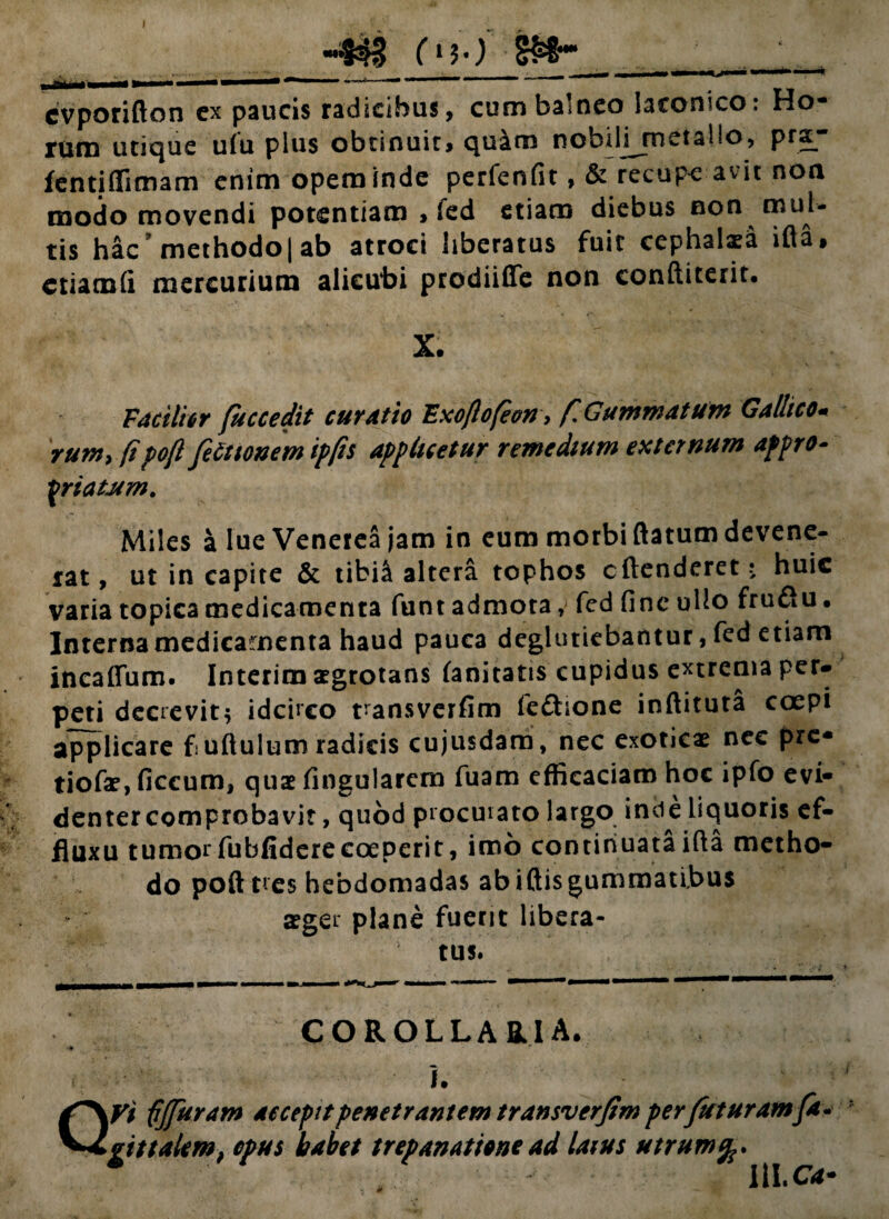 I «4*1 ('«50 S&- .. . 1M.I——.»  ■—*  —*-- ' ~ ' cvporifton ex paucis radicibus, cum balneo laconico: Ho¬ rum utique ufu pius obtinuit, quam nobilnmetalio, pra- fentjffimam enim opem inde perfenfit, & recupe avit noa modo movendi potentiam , ied etiam diebus non mul¬ tis hac methodo| ab atroci liberatus fuit cephalaea ifla, criamfi mercurium alicubi prodiifie non conftiterit. X. Facili6 r fuccedit curatio Exoflofeon> /TGummatum Gallico* runtyfipoft fettionem ipfts applicetur remedium externum afpro- friatJtm. Miles a lue Venerea jam in eum morbi flatum devene¬ rat, ut in capite & tibi& altera tophos cftenderet ? huic varia topica medicamenta funt admota, fed fine ullo fruftu. Interna medicamenta haud pauca deglutiebantur, fed etiam incaffum. Interim aegrotans fanitatis cupidus extrema per¬ peti decrevit* idcirco ransverfim fe&ione inftituta coepi applicare f uftulum radicis cujusdam, nec exoticae nec pre- tiofae, ficcum, quae fingularcm fuam efficaciam hoc ipfo evi¬ denter comprobavit , quod procurato largo inde liquoris ef- jfluxu tumorfubfiderecoeperit, imo continuataifla metho¬ do poft tres hebdomadas ab iftisgummatibus aeger plane fuerit libera¬ tus. COROLLARIA. j. IVi fjfuram accepitpenetrantem transverfim perfuturamfa¬ ri t talem, opus habet trepanationead laius utrum * IU.C4-