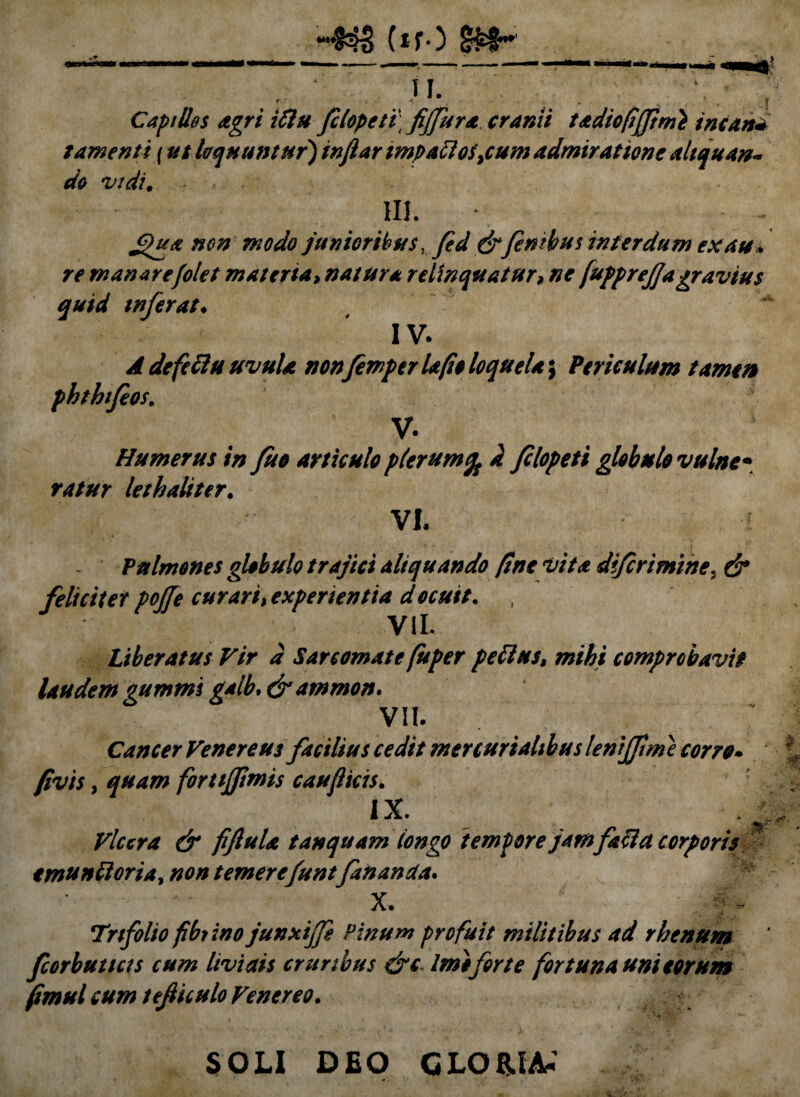 ‘^5 (*fO u. V' r * • • ,.r Capillos agri iftu filopeti fiffura cranii tadiofijftmi sncan* tamenti (ut loquuntur} inftar impattos}cum admiratione aliquan¬ do vidi. III. - - £>ua non modo junioribus, fed &finibus interdum ex au* re manare filet materia, natura relinquatur, ne fupprefjagravius quid inferat♦ IV. A defettu uvula nonfimper Ufio loquela; Periculum tamen phthifios. V. Humerus in fuo articulo plerum% d filopeti globulo vulne• ratur lethaliter. VI. Pulmones globulo trajici aliquando fine vita difirimine. d* feliciter poffe curari, experientia docuit. , VII. Liberatus Vir d Sarcomate fuper peftus, mihi comprobavit laudem gumms galb. &ammon. VII. Cancer Venereus facilius cedit mer curialibus lenifpme cor re* fivis, fortijftmis caufiicis. IX. . • Vlccra & fiftula t an quam longo tempore jamfaci a corporis emundoria, temerefuntfananda* X. Trifolio fibtino junxijfi Pinum profuit militibus ad rhenum fcorbutias cum livi ais cruribus &c Imoforte fortuna uni eorum fimul cum tefiiculo Venereo. SOLI DEO GLORIA