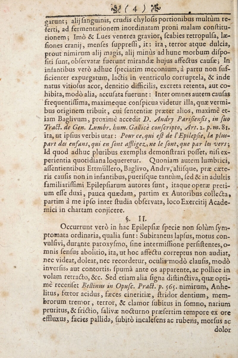 t' 4 J ^ _ garunt;' alij fanguinis, crudis chylofis portionibus multum re¬ ferti, ad fermentationem inordinatam proni malam conftitu- rioncm; Imo Si Lues venerea gravior^ fcabies retropulfa, 1 as¬ ilo nes cranij, menfes fupprefli, it: ira, terror atque dulcia, prout nimirum alij magis, aiij minus ad hunc morbum di (po¬ liti fimt,obfervatx fuerunt mirandae hujus affe&us caufx; In infantibus vero adhuc fpeciacim meconium,a partu non fuf- iicienter expurgatum, ladtis in ventriculo corruptela, Si inde natus vitiofus acor, dentitio difficilis, excreta retenta, aut co¬ hibita, modo alia, accufata fuerunt: Inter omnes autem caufas ffequentiffima, maximeque confpicua videtur illa, quae vermi¬ bus originem tribuit, cui fentemix prxter alios, maxime et¬ iam Baglivum, proxime accedit D. Andry Parijienjis, in fm Tratl. de Gen. Lumbr, hum. Gallice confcnpto, Art. i. p.m.$u ita, ut ipfius verbis utar: Pour ce,qui efl de tEpilepjie? U plm~ part des enfans^qni en font afflige^ ne le font^que par les *vers\ Id quod adhuc pluribus exemplis demonftrari pofiet, nifi ex¬ perientia quotidiana loqueretur. Quoniam autem lumbrici, affientientihus Ettmullero, Baglivo, Andry, aliifque, prx exte¬ ris caufis non in infantibus, puerifque tantum, fed Si in adultis familiariffimi Epilepfiarum autores funt, itaque operas preti¬ um effe duxi, pauca quasdam, partim ex Autoribus colle&a* partim a me ipfo inter ftudia obfervata, locoExercitij Acade¬ mici in chartam conjicere. ; *. - \ : §. ii. Occurrunt vero in hac Epilepfix fpecie non folum fym- ptomata ordinaria,qualia funt: Subitaneuslaplus,motus con- vulfivi, durante paroxyfmo, fine intermiffione perfidentes, o« mnis fenfus abolitio, ita, ut hoc affecdu correptus non audiat, nec videat, doleat, nec recordetur, oculis modb claufis, modo inverfis) aut contortis» fpuma ante os apparente, ac pollice in volam retra&o, &c. Sed etiam alia figna diflin£l:iva,qiix opti¬ me recenlfet Bellinm in Opwfc. Prati, p. 565. nimirum. Anhe¬ litus, f<rtor acidus, feces cineritix, dridor dentium, mem¬ brorum tremor, terror, Si clamor fubitus in fomno, narium pruritus, &fri£Ho, falivx no&urno prxfertim tempore ex ore effluxus, facies pallida, fubito incalefens ac rubens, morius ac dolor ' ■ 1 ■;>: -