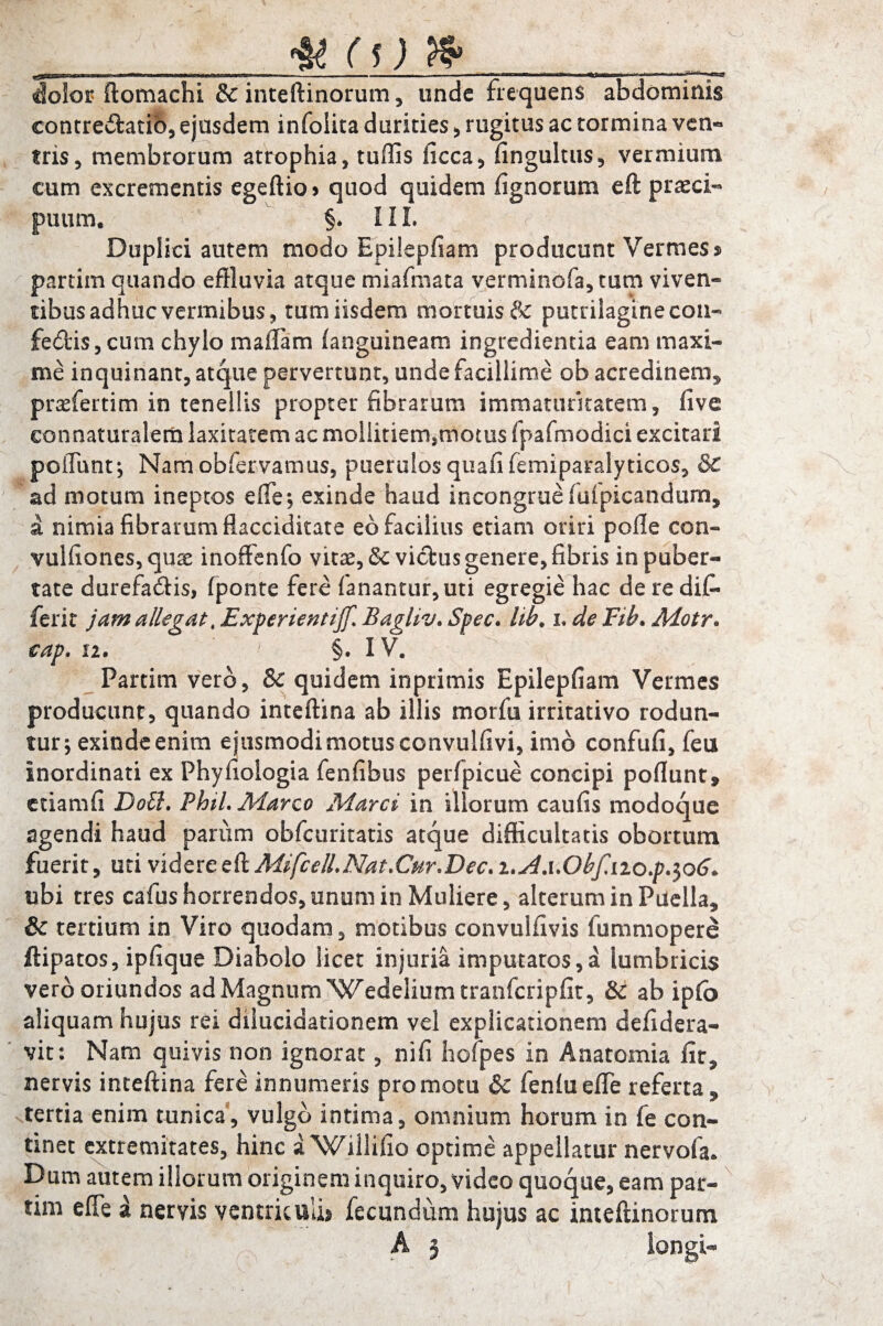 dolos? ftomachi & inteftinorum, unde frequens abdominis eontre&atib, ejusdem infolita durities , rugitus ac tormina ven¬ tris, membrorum atrophia, tuffis ficca, fingultus, vermium cum excrementis egeftio> quod quidem (ignorum eft praeci- puum. §. III. r ■ Duplici autem modo Epilepfiam producunt Vermes % partim quando effluvia atque miafmata verminofa, tum viven¬ tibus adhuc vermibus, tum iisdem mortuis & putrilaginecon- febtis, cum chylo maffam (anguineam ingredienda eam maxi¬ me inquinant, atque pervertunt, unde facillime ob acredinem, prasfertim in tenellis propter fibrarum immaturitatem, (ive connaturalem laxitatem ac mollitiem,motus fpafmodici excitari poliunt; Namobfervamus, puerulos quafifemiparalyticos, & ad motum ineptos efle; exinde haud incongrue fiffpicandum, a nimia fibrarum flacciditate eb facilius etiam oriri polle con- vulfiones, quae inoffenfo vitas, & victus genere, fibris in puber¬ tate durefaftis, (ponte fere fanantur, uti egregie hac de re dif- ferit jam allegat, Experientijf. Bagliv. Spec. lib. x, de Fib. Motr. cap. 12. 1 §. IV. Partim vero, & quidem inprimis Epilepfiam Vermes producunt, quando inteftina ab illis morfu irritativo rodun¬ tur; exinde enim ejusmodi motus convulfivi, imb confufi, feu inordinati ex Phyfioiogia fenfibus perfpicue concipi poflunt, etiamfi Doli. PhiL Marco Marci in illorum caufis modoque agendi haud parum obfcuritatis atque difficultatis obortum fuerit, utividttce&.MifcelLNat.Cur.Dec.i.A.uObfiiiop^oG. ubi tres cafus horrendos, unum in Muliere, alterum in Puella, &c tertium in Viro quodam, motibus convulfivis fummopere ftipatos, ipfique Diabolo licet injuria imputatos,a lumbricis vero oriundos ad Magnum Wedelium tranfcripfit, & ab ip(o aliquam hujus rei dxlucidationem vel explicationem defidera- vit: Nam quivis non ignorat, nifi hofpes in Anatomia (ir, nervis inteftina fere innumeris promotu & fen(uefle referta, tertia enim tunica, vulgo intima, omnium horum in fe con¬ tinet extremitates, hinc a^Xrillifio optime appellatur nervofa. Dum autem illorum originem inquiro, video quoque, eam par¬ tim efle a nervis ventriculi» fecundum hujus ac inteftinorum A j longi-