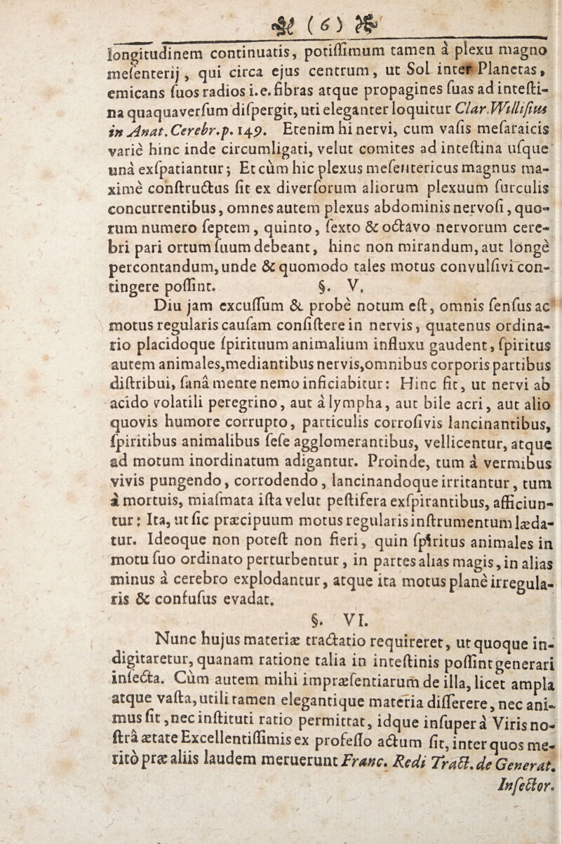 _ ^ __ ■ ■ —. ■»— ■ ■ — ■ rm liii———«rf longitudinem continuatis, potiffimum tamen d plexu magno melenterij, qui circa ejus centrum, ut Sol inter Planetas, emicans fuosradiosi.e.fibras atque propagines fuas ad intedi- na quaquaverfum difpergit, uti eleganter loquitur CldrWillifnu in Anat. Ceretr.p. 149. Etenim hi nervi, cum vafis mefaraicis varie hinc inde circumligati, velut comites ad inteftjna ufque una exfpatiantur; Et cum hic plexus mefeutericus magnus ma¬ xime condrudus fit ex diverforum aliorum plexuum furculis concurrentibus, omnes autem plexus abdominis nervofi, quo¬ rum numero feptem, quinto, fexto & odavo nervorum cere¬ bri pari ortumluumdebeant, hinc non mirandum,aut longe percontandum, unde &quomodo tales motus convulfivi con¬ tingere poffint. §. V. r F Diu jam excuflum &. probe notum ed, omnis fenfusac motus regularis caufam confidere in nervis, quatenus ordina¬ tio placidoque Ipirituumanimalium influxu gaudent, fpiritus autem animales,mediantibus nervis,omnibus corporis partibus didribui, fana mente nemo inficiabitur: Hinc fit, ut nervi ab acido volatili peregrino, aut a lympha, aut bile acri, aut alio quovis humore corrupto, particulis corrofivis lancinantibus, fpiritibus animalibus fefe agglomerantibus, vellicentur, atque sd motum inordinatum adigantur. Proinde, tum a vermibus vivis pungendo, corrodendo, lancinandoqueirritantur, tum I mortuis, miafmata ida velut pedifera exfpirantibus, afficiun¬ tur: Ita, utfic praecipuum motusregularisindrumentumluda¬ tur. Ideoque non poted non fieri, quin fpiritus animales in motu fuo ordinato perturbentur, in partes alias magis, in alias minus a cerebro explodantur, atque ita motus plane irregula¬ ris & confufus evadat. §. VI. Nunc hujus materia: tradatio requireret, ut quoque in¬ dignaretur, quanam ratione talia in intedinis poffint generari inleda. Cum autem mihi impnefentiarum de illa, licet ampla atque vada, utili tamen elegantique materia diflerere, nec ani¬ mus fit, nec indituti ratio permittat, idque infupera Viris no- ftra xtate Excellentiffimis ex profeflo adum fit, inter quos me¬ tito pne aliis laudem meruerunt Franc. Redi Trdft.de Generat. Infector,