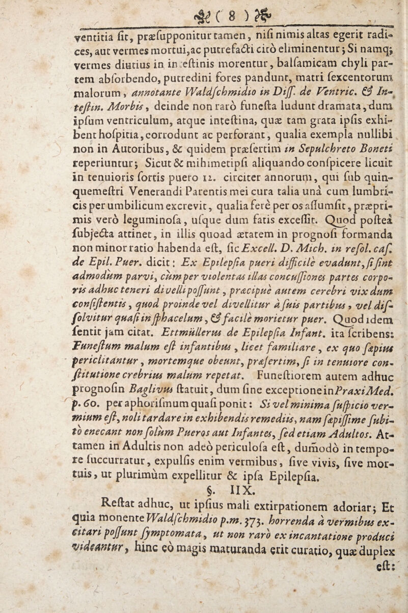 4t( 8 ) ventitia fit, praefupponitur tamen, niu nimis aleas egerit radi¬ ces, auc vermes marcui,ac putrefa&i cieo eliminentur ; Si namq; vermes diutius in in eftinis morentur, balfamicam chyli par¬ tem abforbendo, putredini fores pandunt, tnatri (excentorum malorum, annotante Waldfchmidio in Diffi» de Ventric. & In** tejhn. Morbis, deinde non raro funefta ludunt dramata,dum ipfum ventriculum, atque inteftina, quas tam grata ipfis exhi¬ bent hofpitia, corrodunt ac perforant, qualia exempla nullibi non in Autoribus, & quidem praefertim m Sepulchreto Boneti reperiuntur; Sicut & mihimetipfi aliquando confpicere licuit in tenuioris fortis puero u. circiter annorum, qui fub quin- quemeftri Venerandi Parentis mei cura talia una cum lumbri- cis per umbilicum excrevit, qualia fere per os aftumfit, praspri- mis vero leguminofa, ulque dum fatis exceffic. Quod poftea fubjedba attinet, in illis quoad astatem in prognofi formanda non minor ratio habenda eft, dcExcelL D. Mich. m refol.caf de Epii. Puer. dicit: Ex Epilepfia pueri difficile evadunt ^ fijint admodum parvi, cum per violentas illas concufftones partes corpo¬ ris adhuc teneri divellipoffiunt, prdcipue autem cerebri vixdum confift entis, quod proinde vel divellitur dfuis partibus, vel dif folvitur quafiin ffihacelum, & facile morietur puer. Quod idem fentit jam citat. Ettmullerus de Epilepfia Infant. ita feribens; Tuneftum malum eft infantibus, licet familiare, ex quo fiepius periclitantur, mortemque obeunt, prajertimyfi in tenuiore con~ ftitutione crebrius malum repetat. Funeftiorem autem adhuc prognofin Baglivm ftatuit, dum fine exceptioneinPraxiMed. p* 60. per aphorifmum quafi ponit: Si vel minima fufpicio ver¬ mium eft, noli tardare in exhibendis remediis, nam fizpiffime fubi- tl enecant non folum Pueros aut Infantes, fed etiam Adultos. At¬ tamen in Adultis non adeo periculola eft, dumodo in tempo¬ re (uccurratur, expulfis enim vermibus, five vivis, five mor¬ tuis, ut plurimum expellitur & ipfa Epilepfia. §. IIX. Reftat adhuc, ut ipfius mali extirpationem adoriar; Et quia monente Wdldjchmidio p.m. $73* horrenda d vermibus ex- Git ari pojfunt fymptomata, ut non raro ex incantatione produci , hinc co magis maturanda erit curatio, quas duplex efts