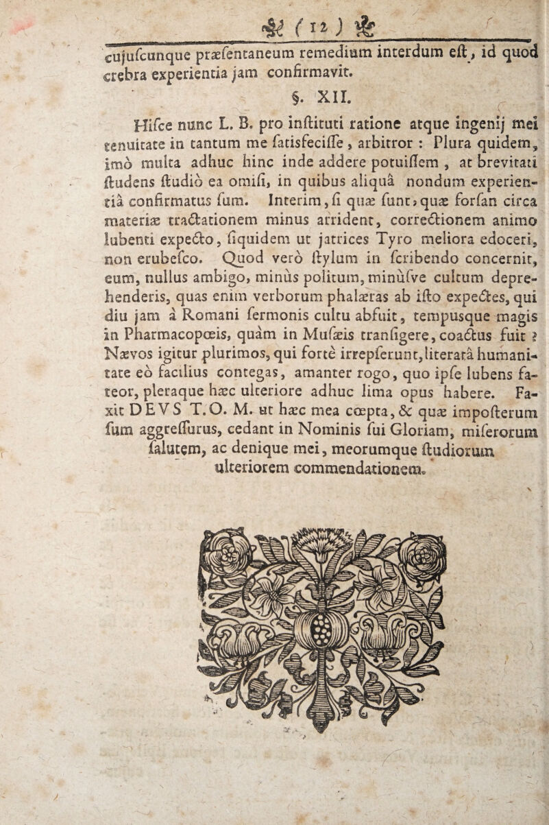 4? (1%) & cujufcunque praefenraneum remedium interdum eft, id quod crebra experientia jam confirmavit. §. XII. Hifce nunc L. B» pro inftituti ratione atque ingenij mei tenuitate in tantum me fatisfecifle , arbitror : Plura quidem, imo multa adhuc hinc inde addere potuiffem , at brevitati ftudens (ludio ea omifi, in quibus aliqua nondum experien¬ tia confirmatus funi. Interim,fi quae funt?quae forfan circa materia tradationem minus arrident, corredionem animo lubenti expedo, fiquidem ut jatrices Tyro meliora edoceri, non erubefco. Quod vero ftylum in fcribendo concernit, eum, nullus ambigo, minus politum, minufve cultum depre¬ henderis, quas enim verborum phaleras ab ifto expedes, qui diu j am a Romani Termonis cultu abfuit, tempusque magis in Pharmacopoeis, quam in Mufaeis tran figere, coadtus fuit i Naevos igitur plurimos, qui forte irrepfcrunt,literata humani¬ tate eb facilius contegas, amanter rogo, quo ipfe lubens fa¬ teor, pleraque haec ulteriore adhuc lima opus habere. Fa- xtt DEVS T.O. M. ut haec mea coepta,& qua: impofterum fum aggreflurus, cedant in Nominis fui Gloriam, miferorum lalutem, ac denique mei, meorumque ftudiorum mlteriorem commendationem.