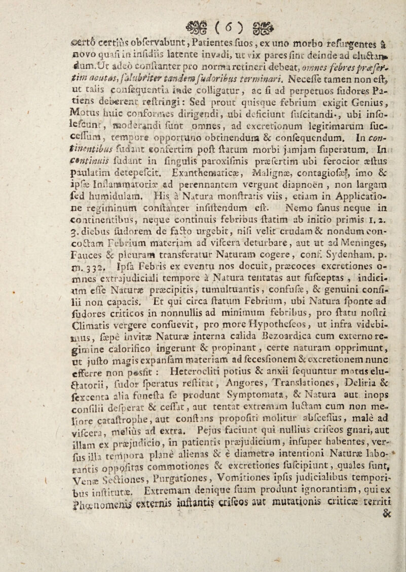 («) gg* cef tlus obfefvabunt, Patientes fuos, ex imo morbo refijpgentes & novo quafi in infidiis latente invadi, ut vix pares fiat deinde ad dnilans* dum.lJt adeo eonfcanter pro norma retineri debeat, omnes febresprafef* tini acutas-, f&lubtitir tandem [udor thus terminari. Neeefle tamen non eib, ut talis eoiifequcntn mde colligatur, ac fi ad perpetuos fiidores Pa¬ tiens deberent tefmngi: Sed prout quisque febrium exigit Genius , Motus huic conformes dirigendi, ubi deficiunt fufeitandi-, ubi info- lefcunr, moderandi fiint omnes, ad exeretionum legitimarum fuc- cenum, tempbr® opportuno obtinendum Sc confequcndum, Incon¬ tinentibus fudi ut confertim pofl flatum morbi jamjam fu peratum. In continuis fidant in fingulis paroxifrnis prae fertim ubi ferocior ceitus paulatim detepefeit, Exanthematicae, Malignae, contagiofe^, imo Sc ip fe Inilanamatoriae perennantem vergunt diapnoen , non largam fed humidulam. His a Natura monllraris viis, etiam in Applicatio¬ ne regiminum conilanter infillendum efl. Nemo funus neque in continentibus, neque continuis febribus flatim ab initio primis i. a. 2« diebus uidorem de faSlo urgebit, nifi velit crudam & nondumeon- co£lam Febrium materiam ad vifcera deturbare, aut ut ad Meninges, Fauces Sc pleuram transferatur Naturam cogere, confi Sydenham. p. $n. 332. Ipfa Febris ex eventu nos docuit, pnecoces excretiones o- mnes cxtrajudiciali tempore a Natura tentatas aut fufeeptas , indici¬ um effe Natur# praecipitis, tumultuantis, eonfufie, Sc genuini confi- lii non capacis. Et qui circa flatum Febrium, ubi Natura fponte ad fiidores criticos in nonnullis ad minimum febribus , pro flatu noflri Climatis vergere confuevit, pro more Hypothefeos, ut infra videbi¬ mus, fiepe invitee Naturae interna calida Bezoardica cum externo re¬ gimine calorifico ingerunt & propinant, certe naturam opprimunt, ut jufto magis expanfam materiam adfecesfionem&excretionemnunc efferre non p&sfit : Heterocliti potius Sc anxii fequuntur mnuselu- Qatorii, fudor fperatus redicat, Angores, Translationes, Deliria Sc fexeenta alia funefla fe produnt Symptomata, & Natura aut inops confilii de fp er at Sc cedat, aut tentat extremam luTam cum non me¬ liore cataflroplie, aut conflans propofiri molitur abfceflus, male ad vifcera, mebus ad extra. Pejus faciunt qui nullius crifeos gnari, aut illam ex prcejudicio, in patientis praejudicium, infuper habentes, ver- fas illa terrtpora plane alienas & e diametro intentioni Naturae labo- traritis opppfi^s commotiones Sc excretiones fufeipiunt, quales fimt, yenae Seftiones, Purgationes, Vomitiones iniis judicialibus tempori¬ bus inftitut®. Extremam denique fiiam produnt ignorantiam, qui ex ?h«nomentf externis iaftanti? crifeos aut mutationis criticae territi &