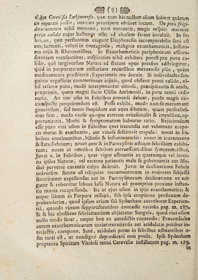 Cerev fia Loebjtmenjis , quae cmn hic nullam aliam habeat qiiacum £0 mparari poffet, omnmo principem obtinet locum. De potu frigi- dceuvQtcrum nihil memoro, cum exoiuerit, magis refpici meretur potbs calida cujus haftenys ufus ad abufum ferme invaluit. In fe- brious, quas perflantem exigunt Diaphorefin incomparabilis fine dl cmclumenti, velutiin contagiofis , malignis exanthematicis» Inflam¬ ma oriis & Rhevmatifmis. In Exanthematicis periphericam efflore- fcentiam recufautibus, aufpicatius nihil exhiberi poteftprse potu ca¬ lidae, quo tergiverfans Natura ad flatum opus presfius adftringitur, quid in purpuratarum miliarium recurfibus metuendis plus ? quam medicamenta prxftiterit, Experientia me docuit. Si-individualesfin- guinis orgaflicas commotiones injicis, quod obflent potui calido, ni¬ hil referre puto , modo interponantur nitrofi, praecipitantia & acida, prseprimis, quem magni facio Glifus Antimonii, in potu tenui ordi¬ nario. An vini ufus in Febribus concedi debeat, paulo magis cir- cumfpefle perquirendum eft. Pofie exhibi, modo non fit merum aut generofum, fed tenue limpidum aut aqua dilutum, quam perfvafisfi- mus fum , modo caufae quoque externae occafionalis 6c impulfivce, op¬ portunitatis , Morbi & fymptomatum habeatur ratio. Rejiciendum efle puto vini ufum in Febribus qvas iracundia aut vehemens corpo¬ ris motus & exsefluatio, aut vinofa fufeitavit crapula: nocet in Fe¬ bribus continentibus ,biliofis & inflammatoriis: nocet in incremento & flatu Febrium; nocet ante Sc in Paroxyfmis aefluum febrilium exhibi¬ tum; nocet in omnibus febrium extraeflentiilibus fymptom:tibus* Juvat y. in Febribus , qvas' vigor a&uantis ex quacunque vel inter¬ na ipfius Naturae, vel externa patientis male fe gubernantis aut Me¬ dici perverse curantis culpa deferuit. Juvat in declinatione Febris univerfim flimtae ad reliquias recrementorum in majorem fubjefti fecuritatem expellendas aut in Paroxyfmorum declinatione ut eri¬ gatur & roboretur labore lalla. Natura ad promptius proxime inflan¬ tia munia recapelfenda. Ita ut ejus ufum in ipiis exanthematicis & nuper falcem in Purpura miliari, fub ipla eruptione proficuum de- prehenderim, quod ipfum etiam fua Sydenham corroborat Experien¬ tia, quando vinum fuppurafcentibus concedit variolis pag. m, 187« Si & hic ebulliens febricitantium objiciatur Sangvis, quod vini ufum nullo modo ferat, neque hoc ex antediftis contendo: Praecordiales autem exanthematicarum anxietates nitrofis aut acidulatis potibus in- terjettis, compono. Sane, acidulati potus in febribus aeftuantibus u- fus tanti eft , ut condigne deprsedicari non poslit* Ipfe Sydenham