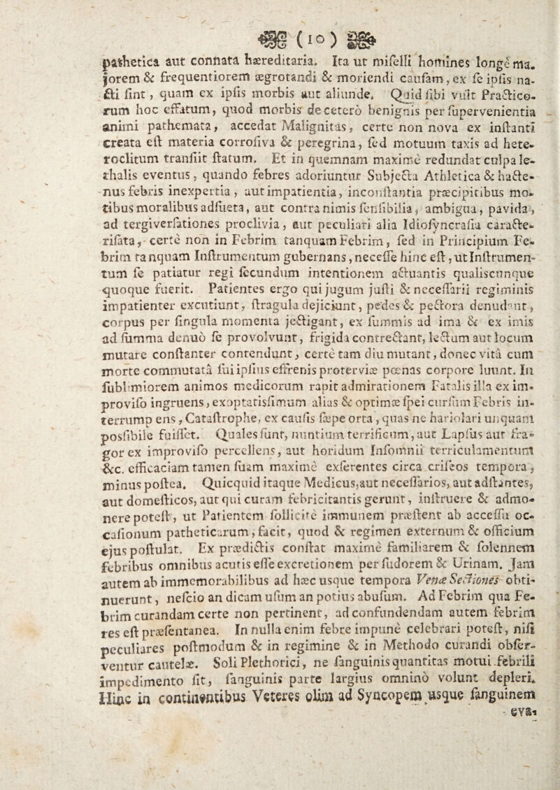 pathetica aut connata hereditaria. Ita ut mifelli homines longe ma. forem & frequentiorem segrotandi & moriendi caufam,ex fe ipfis na- £li fint, quam cx ipiis morbis aut aliunde, Quid fibi vult Praftice. rum hoc effatum, quod morbis de cetero benignis per fupervenientia animi pathcmata, accedat ?vfalignitas, certe non nova ex inflanti creata eft materia corrofiva & peregrina, fed motuum taxis ad hete* roclitum tranfiit flatum. Et in quemnam maxime redundat culpa le- dialis eventus, quando febres adoriuntur Suhjefta Athletica & hafte- nus febris inexpertia , aut impatientia, inconflantia prcecipitibus mo* tibusmoralibusadfiieta, aut contranimis fcnfibiiia, ambigua, pavida, ad tergivemtiones proclivia, aut peculiari alia Idiofyncrafia carafte* rifata, certe non in Febrim ta n quam Febrim, fed in Principium Fe® brirn ranquam Inftrumentum gubernans, neceffe hinc eft,utInflrumen¬ tum fe patiatur regi fecundum intentionem a&uantis qualiscnnque quoque fuerit. Patientes ergo qui jugum jufti &neceffarii regiminis impatienter excutiunt, ftragula dejiciunt, pedes■& pePtora denudant 9 corpus per Ungula momenta je£ligant, ex fummis ad ima & ex imis ad fiimma denuo fe provolvunt, frigida contrefiant, le£lum aut locum mutare conftanter contendunt, certe tam diu mutant, donec vita cum morte commutata lui iplius effrenis proterviae pernas corpore luunt. Iu fubl imiorem animos medicorum rapit admirationem Fatalis illa ex im- provifb ingruens, exoptatisfimum alias & optimee fpei curium Febris in* terrump ens, Cataftrophe, ex caufts fcepe orta , quas ne hariolari unquam posfibile fuiflct. Quales funr, nuntium terrificum, aut Lapfus aur fra¬ gor ex improvifo percellens, aut horidum Infomnii terriculamentum &c. efficaciam tamen liram maxime exferentes circa crifeos tempora, minus poftea. Quicquid itaque Medicus,aut neceftarios, aut adflantes, aut domeilicos, aut qui curam febricitantis gerunt, inilruere & admo¬ nere potell, ut Patientem folliebe immunem pnefient ab acceffu oc- calionum patheticarum, facit, quod & regimen externum & officium ejus poftulat. Ex pnedi&is conflat maxime familiarem & folennem febribus omnibus acutis efle excretionem perfudorem& Urinam, jam autem ab immemorabilibus ad haec usque tempora Vena Sectiones obti¬ nuerunt , nefeio an dicam ufiim an potius abufum. Ad Febrim qua Fe¬ brim curandam certe non pertinent, ad confundendam autem febrim res eft prsefentanea. Jn nulla enim febre impune celebrari potefe, nili, peculiares poftmodum & in regimine & in Methodo curandi obfer- ventur cautela. Soli Plethorici, ne fanguinis quantitas motui .febrili impedimento fit, fanguinis parte largius omnino volunt depleri Hioc in continentibus Veteres olis» ad Syncopem us<jue fanguinem