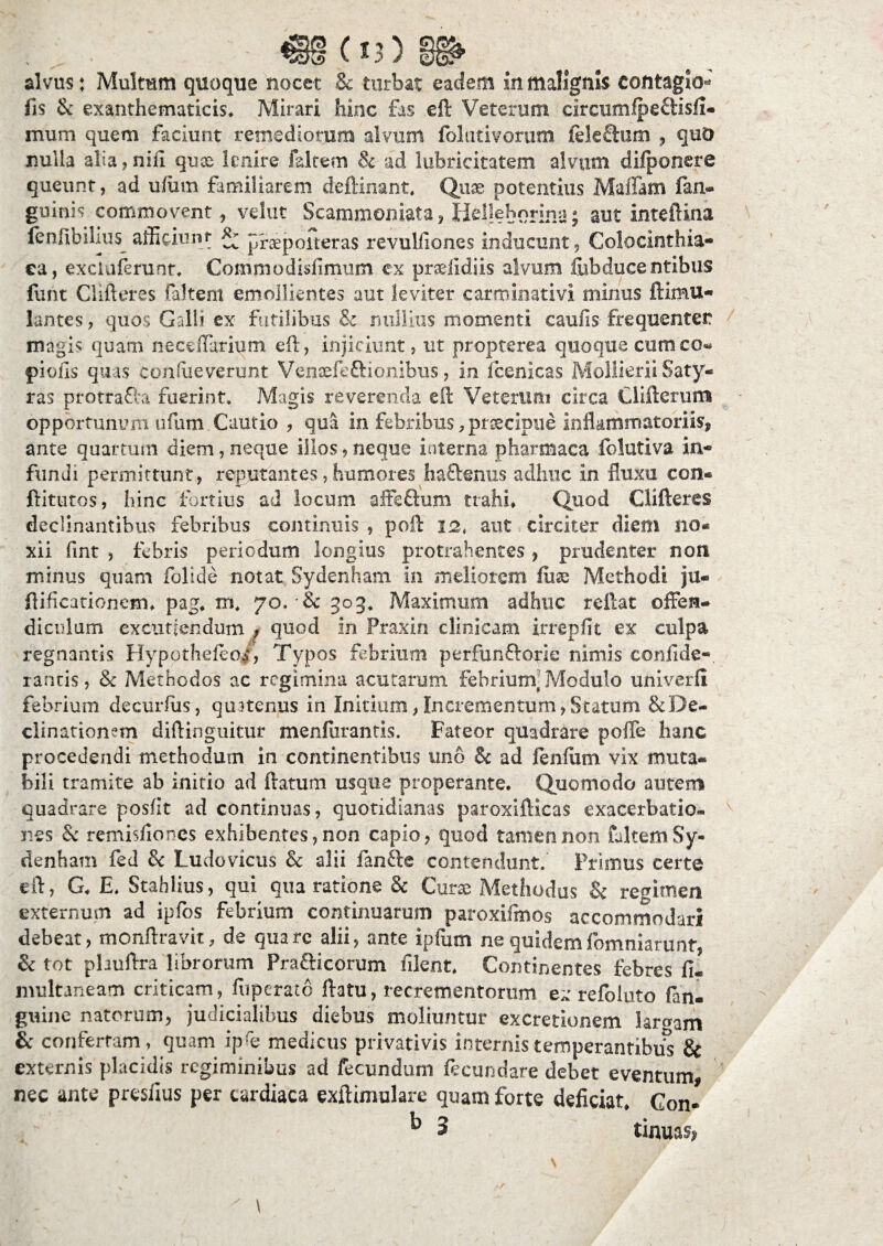 €§(13) alvus: Multum quoque nocet & turbat eadem in malignis contagio- fis & exanthematicis* Mirari hinc fas eft Veterum circumlpeftisfi- mum quem faciunt remediorum alvum folutivorum fele'&um , quO nulla alia, nifi quoe lenire faltem & ad lubricitatem alvum difponere queunt, ad ufiim familiarem deftinant* Quae potentius Maflam fan- guinis commovent, velut Scammoniata, Heljeborina; aut inteftina fenfibilius afficiunt; ^ praepoiteras revulfiones inducunt, Colocinthia- ca, exciuferunt* Commodisfimum ex prceiidiis alvum fubducentibus funt Clifleres faltem emollientes aut leviter carminati vi minus ftimu- lantes, quos Galli ex futilibus & nullius momenti caufis frequenter magis quam neceffarium eft, injiciunt, ut propterea quoque cum co¬ piolis quas consueverunt Ve nsefeft i onibu s, in fcenicas Mollierii Saty¬ ras protrafta fuerint* Magis reverenda eft Veterum circa Ciiftenirm opportunum ufum Cautio , qua in febribus, praecipue inflammatoriis* ante quartum diem, neque illos, neque interna pharmaca folutiva in¬ fundi permittunt, reputantes, humores haflenus adhuc in fluxu con« ftitutos, hinc fortius ad locum affeftum trahi* Quod Clifteres declinantibus febribus continuis , poft 12, aut circiter diem no¬ xii fmt , febris periodum longius protrahentes, prudenter non minus quam folide notat Sydenham in meliorem fuse Methodi ju- ftificationem* pag* m* 70. & 303* Maximum adhuc reftat offen¬ diculum excutiendum , quod In Fraxin clinicam irrepfit ex culpa regnantis Hypothefeos, Typos febrium perfunftorie nimis confide-, tantis, & Methodos ac regimina acutarum febrium-Modulo umverfi febrium decurfiis, quatenus in Initium, Incrementum, Statum & De¬ clinationem diftinguitur menfurantis. Fateor quadrare poffe hanc procedendi methodum in continentibus uno & ad fenfutn vix muta¬ bili tramite ab initio ad flatum usque properante. Quomodo autem quadrare posfit ad continuas, quotidianas paroxifticas exacerbatio¬ nes & remisfiones exhibentes, non capio, quod tamen non faltem Sy¬ denham fed & Ludovicus &: alii fanfte contendunt. Primus certe eft, G* E* Stahlius, qui qua ratione & Curas Methodus & regimen externum ad ipfos febrium continuarum paroxifmos accommodari debeat, monftravit, de qua re alii, ante ipfiim ne quidem fomniarunt, & tot pliuftra librorum Prailicorum filent* Continentes febres fi- multaneam criticam, fiiperato ftatu, recrementorum ex refoluto fan- guine natorum, judicialibus diebus moliuntur excretionem largam & confertam, quam ipb medicus privativis internis temperantibus & externis placidis regiminibus ad fecundum fecundare debet eventum, nec ante presfius per cardiaca exftimulare quam forte deficiat* Con- b 3 tinua%