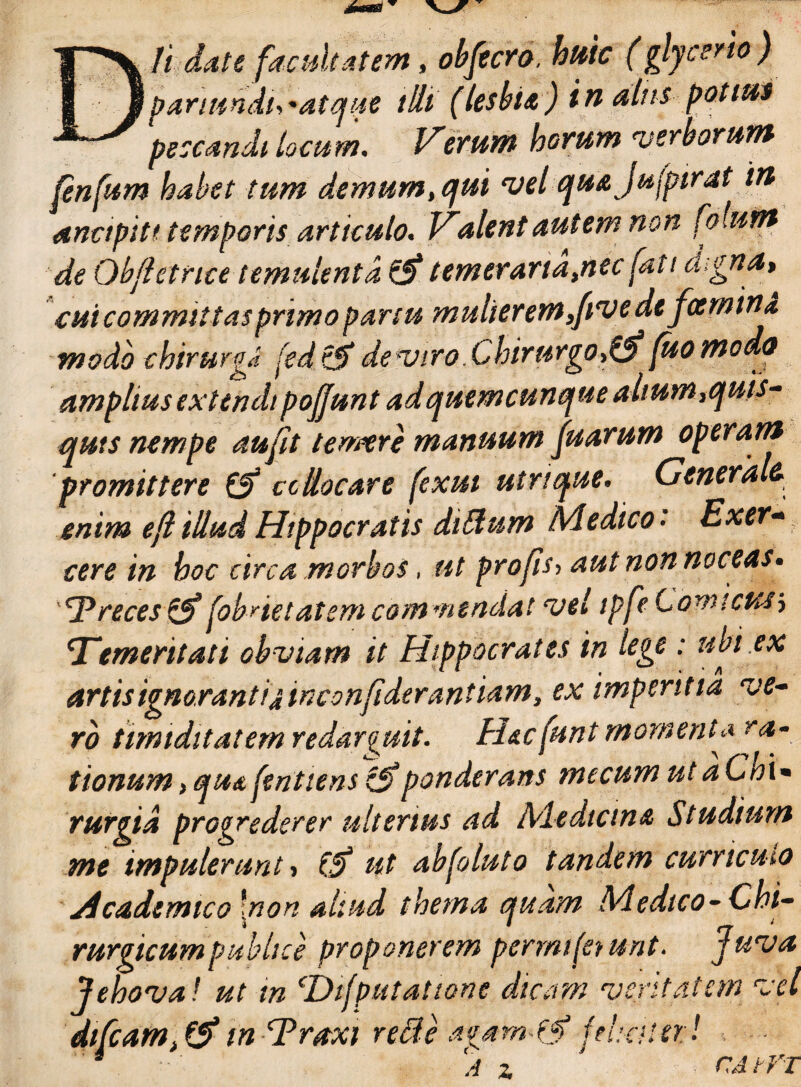 Dii dat e facultatem, obfecro, huic (glycerio) pariundi,'atque illi' (lesbia) in alus pati0 peccandi locum. Verum horum verborum fenfum habet tum demum, qui vel quajufpirat in ancipi t< temporis articulo. Valent autem non folunt de Qbfletnce temulenta £5* temeraria,nec fati digna, cui committas primo partu mulierem,five defamini modo chirurga fed de viro. Chirurgo,^(ito modo amplius extendi pojjunt ad quemcunque alium,quis¬ quis nempe aufit temere manuum fuarum operam promittere & ccliocare fexui utrique. Generalf. enim efl illud Hippocratis dilfum Medico• Exer¬ cere in hoc circa morbos, ut pro fis, aut non noceas» Treces & foViet atem commendat vel tpfe Comicus i Temeritati obviam it Hippocrates in lege : ubi.ex artis ignorant ijiwconfiderantiam, ex imperitia ve¬ ro timiditatem redarguit. H&cfunt momenta ra¬ tionum > qudfentiensponderans mecum utaChi• rurgid progrederer ulterius ad Medicina Studium me impulerunt, & ut abfoluto tandem curriculo Academico \non aliud thema quam Medico-Chi¬ rurgicum publice proponerem permijet unt. Juva Jehova! ut tn cDifputatione dicam veritatem vel diCcatn, & in Traxi refte agam^tf fehaur! 4 A z ' CAtVT