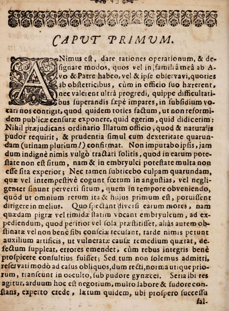 CAPVT TR1MVM. Nimus e&, dare rationes operationum, & de- (ignare modos, quos vel in ifarnihamea ab A- vo & Patre habeo, ve! &ipfe obiervavi,quoties ab obftetricibus, cum in officio fuo haererent* nec valerent ultri progredi, quippe difficultati¬ bus fuperandis fape impares,in fubfidiuro vo¬ cari nos contigit, quod quidem toties fa£tum,ut non reformi¬ dem publicacenfura exponere,quid egerim,quid didicerim; Nihil prajudicans ordinario Illarum officio ,quod & naturalis jpudor requirit, & prudentia fimul cum dexterkate quarun- dam (utinamplurium/)confirmat. Non imputaboipfis,jam dum indigne nimis vulgo tra&ari folitis, quod in earum pote- flate non eft fitum, naro & in embryulci poteftate multa non cflefita experior 5 Nec tamen fubticebo culpam quarundam, quae vel intcmpcftrve cogunt foetum inanguftias, vel negii- gemer fipunt perverti fitum , quem in tempore obveniendo, quod ut omnium rerum ita& hujus primum eft, potuiffent dirigerein melius* Quo fpc&ant ^iverfi earum mores, nam quadam pigrae vel timida? ftanro vbcant embryulcum, ad ex* pediendum, quod peririor vel fola prxftkifter,ali&sautemo]b- ftinatae vel non bene fibi conicis reculant, tarde nimis petunt auxilium artificis, ut vulnerata: cauia? remedium qu^rat, de. fe&um fuppleat, errores emendet, curo rebus integris bene ptofpicere confultius fuiftet*, Sed tum non (olemus admitti, refervatimodoad caius obliquos,dum re£ti,norma utiqueprio- rum, uanfeunt in occulto, fub pudore gynaecei* Sena ibi res dgitur,arduum hoc eft negotium,multo labore & fudorecon. flans, experto crede » Istum quidem, ubi piofpero fucceftu fal.