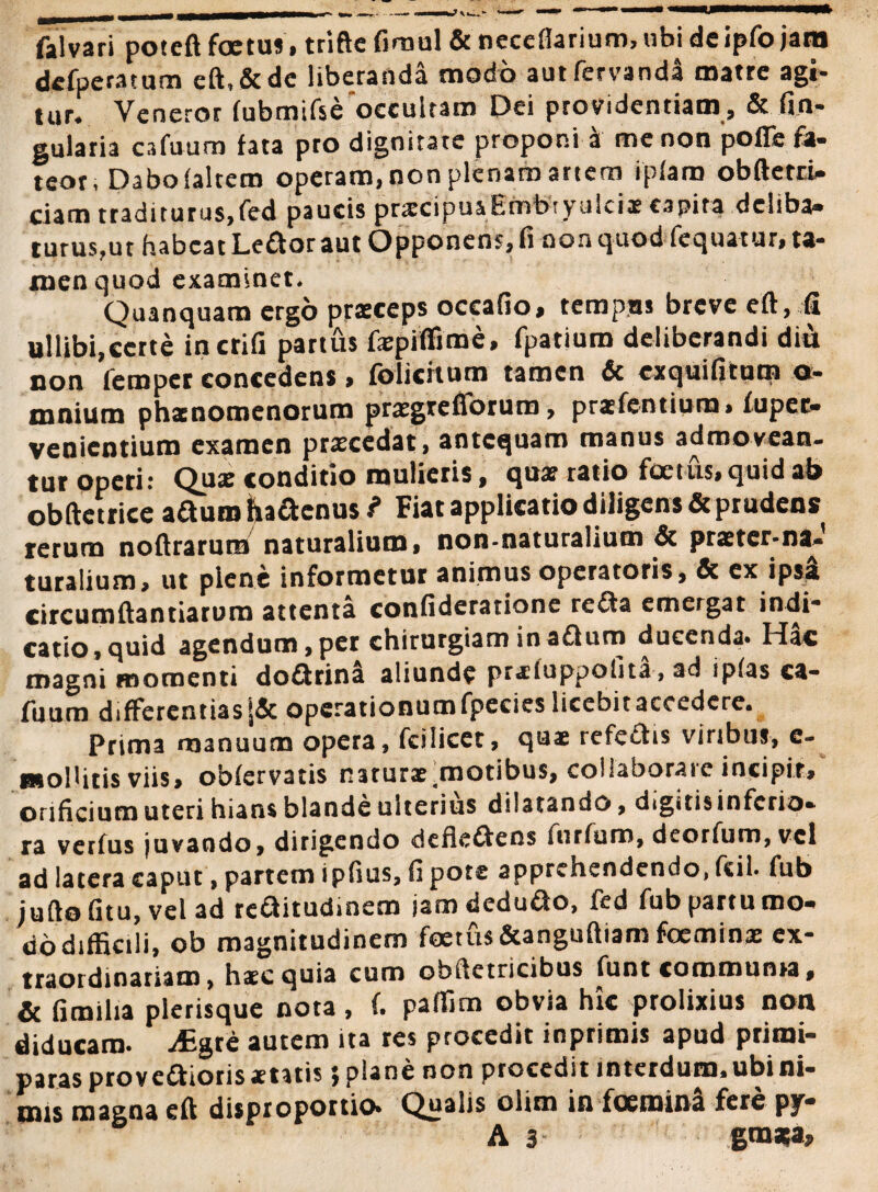 falvari poteft foetus, triftefirnul & neceflarium,ubideipfojam dcfperatum eft,&dc liberanda modo autfervanda matre agi- tar* Veneror fubmifse occultam Dei providentiam , & fin- gularia cafuura fata pro dignitate proponi a me non poffe la¬ teor; Dabo (altem operam, non plenam artem ipfaro obftetri» ciam traditurus,fed paucis pr^cipuaEmbiyulcix capita deliba» turus,ut habeat Ledor aut Opponens, fi non quod fequatur, ta¬ men quod examinet. Quanquam ergo praeceps occafio, tempus breve eft, fi uilibi,certe incrifi partus fepififime, fpatium deliberandi dii non femper concedens > fblicftum tamen & exquifitum o- mnium phaenomenorum prasgrefforum, prasfentium, fuper- venientium examen procedat, antequam manus admovean¬ tur operi: Quae conditio mulieris, qua? ratio £cetus,quidab obftetrice aduro fradenus ? Fiat applicatio diligens & prudens rerum noftraruro naturalium, non-naturalium & praeter-naJ turalium, ut plene informetur animus operatoris, & ex ipsi circumftantiarum attenta confideratione reda emergat indi® catio,quid agendum,per chirurgiam inadum ducenda. Hac magni momenti dodrina aliunde pr«luppofita, ad ipfas ca- fuum differentias operationum fpecies licebit accedere* Prima manuum opera, fcilicet, quae refedis viribus, e- HtolUtis viis» obfervatis naturae .motibus, collaborare incipit, orificium uteri hians blande ulterius dilatando, digitisinferio* ra verfus juvando, dirigendo dcfledens iurfum, deorfum, vel ad latera caput, partem ipfius, fi pote apprehendendo, fcil. fub juftofitu, vel ad reditudmem jamdedudo, fed fub partu mo» do difficili, ob magnitudinem foetus &anguftiam foemin# ex¬ traordinariam, haec quia cum obftetricibus funt communia, & fimilia plerisque nota , f* paflim obvia hic prolixius non diducam. iEgre autem ita res procedit inprimis apud primi¬ paras provedioris «tatis jplanenon procedit interdum, ubi ni¬ mis magna eft disproportio* Quans olim in foemina fere py® A 3 gtnaga*