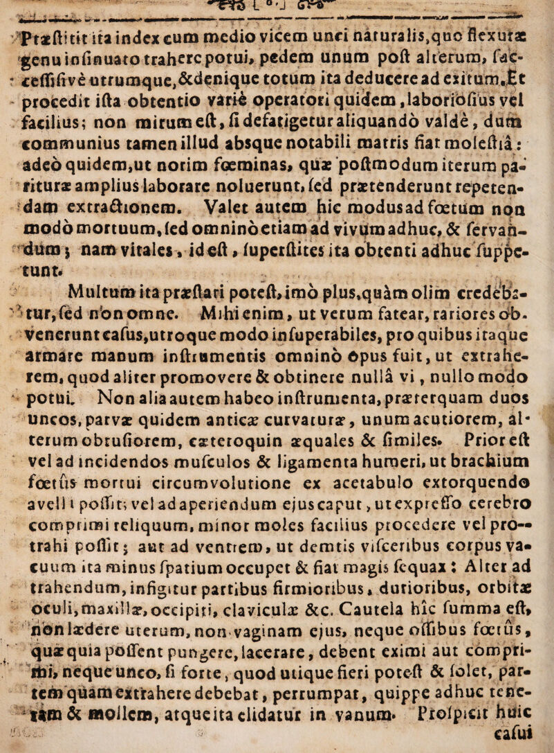 *rc?ra l “-i cs1* • Pt*ftitit ita index cum medio vicem unci nituralis.quo flexura 'genu infinuato trahere potui, pedem unum poft alterum, fac- • ceffifive utrumque,&denique totum ita deducere ad esitum.Et procedit ifta obtentio varie opetatoti quidem, laboriofius vel facilius; non mirum eft.fi defatigetur aliquando valde, dum communius tamen illud absque notabili marris fiatmoleiha: adeo quidem,ut norim focminas, quas poftrnodum iterum pa¬ ritura: amplius laborare noluerunt, led prxtenderunt repeten¬ dam extra&ionem. Valet autem hic modus ad foetum non modo mortuum, (ed omnino e tiara ad vivum adhuc, & fervah- dum 5 nam vitales, ideft, (upetftites ita obtenti adhucfuppc- tunt. Multum ita praeftari poteft,imo plus,quam olim crcdeba- ' tur,(ed non omne. Mihi enim, ut verum fatear, rariores ob¬ venerunt eafus,utroque modo infuperabiles, pro quibus iraque armare manum inftrtimentis omnino Opus fuit, ut extrahe¬ rem, quod aliter promovere & obtinere nulla vi, nullo modo potui. Non aliaautero habeo inftrumenta,praeterquam duos uncos, parvae quidem anticae curvaturae, unum acutiorem, al¬ terum obrufiorem, exteroquin aequales & fimiles# Prior eft vel ad incidendos mufculos & ligamenta humeri, ut brachium foetus morrui circumvolutione ex acetabulo extorquendo a veli i poiTir, vel adaperiendum ejus caput > utexprefio cerebro comprimi reliquum, minor moles facilius procedere vel pro¬ trahi poflit; aut ad ventrem, ut demtis vifcenbus corpus va- tuum ita minus fpatiumoccupet & fiat magis fcquax : Alter ad trahendum, infigitur partibus firmioribus, durioribus, orbitae oculi,maxillx,occipiti, clavicula: &c, Cautela hic fumma eft» nonlxdere uterum,non vaginam ejus, neque otfibus foetus, qurequiapoffent pungere,lacerare, debent eximi aut compri- cbi, neque unco, fi forte, quod utique fieri poteft & (olet, par¬ tem quam extrahere debebat, perrumpat, quippe adhuc tene- t*m& mollem, atque ita didatur in vanum* Prolpicit huic cafui