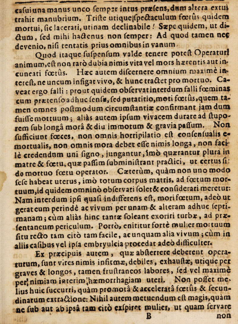 cafuiuna manas unco femper intus prxfens,dnm altera extui trahit manubrium. Trifte utique|fpeaaeulum foetus quidem mortui, fic lacerati, utinam declinabile / Sxpe quidem, ut di- Otuca, fed mihi ha&enus non femper: Ad quod tamen ne« devenio, nifs tentatis prius omnibus in vanum Quod itaque fufpenfum valde tenere poteft Operaturi animum,eft non raro dubia nimis vita vel mors hxrentisautin- cuneati foetus. Hxc autem difeetnere omnium maxime in* teteft, ne uncum infigat vivo, & hunc tra&et pro mortuo. Ca¬ veat ergo falli: prout quidem obfervatinterdum falli foeminas cum prstenfoadhucfenf»,fed putatitio,motifoetus.quem ta¬ men omnes poftmodum circumftantix confirmant jam dum fuiffe mortuum; aliis autem ipfum vivacem durare ad ftupo- rem fub longa mora & diu immotum & gravia paffutn. Non fufficiunt foeces, non omnis horripilatio eft confenlualis c« mortualis, non omnis mora debet elfe nimis longa, non faci le credendam uni figno, jungantur,Imo quaerantur plura i« matre & foetu, quae paflim fubminiftrant praflici, ut certus fi de mottuo fcetu operator. Cxteriirn, quam non uno modo fefe habeat uterus, imo totum corpus matris, ad foetum mor¬ tuum,id quidem omnino obfervati folet& confiderari meretur: Nam interdum ipfi quafi indifferens eft, mori foetum, adeo ut getateum perindd ac vivum per unam & alteram adhuc fepti- manam; cum alias hinc tantx foleant exoriri turba;, ad prae- fentaneuro periculum. Porro» enititur forte mulier mortuum fi tu reflo t&ra cito tam facile, ac unquam alia vivum; cum in aliis cafibus vel ip(a embryulcia procedat adeo difficulter. Ex prxeipuis autem , qua; abfterrere deberent opera¬ turum, funt vires nimis infitmx, debiles , exhauftx, utique per graves & longos, tamen, fruftraneos labores , fed vel maxime per| nimiam icitcrim^ixmonhagiam uteri. Non pollet me. lius huic fuccurri, qu4m promota & accelerata foetus & fecun- dinarum extra&ioue: Nihil autem metuendum eft magis,quam ne fub aut ab ipsa tam cito «fpiret mulier, ut quam fervarc B non