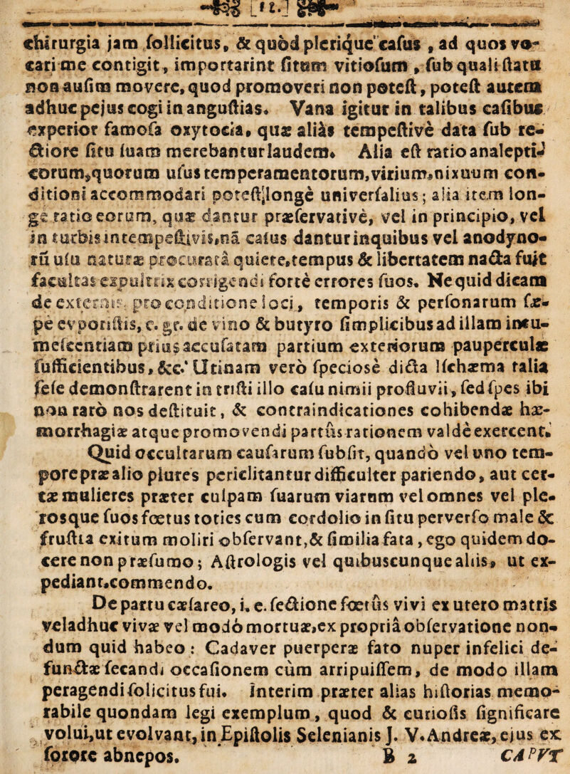 chirurgia jam follicitus, & quod plerique cafus ,ad quos va¬ cari mc contigit, importarim: fittsm vitiofumyfob quali ftatu non aufim movere, quod promoveri non poteft, poteft autem adhuc pejus cogi in anguftias. Vana igitur in talibus eafibus experior famofa oxytocia, qusali&s tempeftive data fub re- fiiore fitu luam merebantur laudem* Alia eft ratio analeptU corum^quorum ufus temperamentorum,virium^nixuum con¬ ditioni accommodar i poteftjlonge univerfalius; alia item lon¬ ge ratio eorum, quas dantur praefervative, vel in principio, vel in mr bis i n t e ai p e Hi v i s * r a catus danturinquibus vel anodyno- ru uiu natura procurari qmete*tempus & libertatem na da fuit facultas-expultrix corrigendi forte errores fuos. Hequid dicam de externi^ pro conditione i ocf, temporis & perfonarum Ori* .pecvporiftis,?. gr.de vino & butyro fimplicibusad illam intu- rnefccnriam priu sacco fatam partium exteriorum pauperculae fufficientibus,&c.4 Urinam vero fpeciose dida Hchaema talia fefe demonftrarent in tnfti illo catu nimii profluvii, fedfpes ibi non raro nosdeftituit, & concraindicationes cohibendae hae¬ morrhagiae atque promovendi partus rationem valde exercent» Quid occultarum caufarum fubfit, quando vel uno teni- pore prae alio plures periclitantur difficulter patiendo, aut cer¬ tae mulieres praeter culpam fuarum viarum vel omnes vel ple- rosque fuos foetus toties cum cordolio in fitu perverfo male & fruftia exitum moliri obfervant,&fimiliafata, ego quidem do¬ cere non praefumo; Aftrologis vel quibuscunquealiis» ut ex- pediant.commendo* De partu cariareo,u e. fedione foetus vivi ex utero matris veladhuc vivae vel modo mortu»,ex propria obfervatione non¬ dum quid habeo : Cadaver puerperae fato nuper infelici de- funffc» fecandi occafionem cum arripuiffem, de modo illam peragendifolicitusfui. interim praeter alias hifiorias memo¬ rabile quondam legi exemplum, quod & curiofis fignificare volui,ut evolvant,in Epiftolis Selenianis J. V*Andre», ejus ex: forotc abnepos. B a C4 ?VT