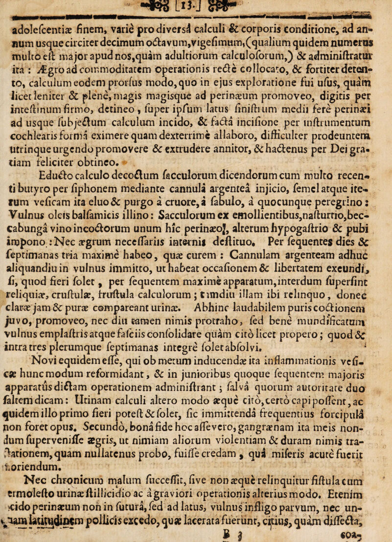 adolefcentiae finem, varie pro diversi calculi & corporis conditione, ad an¬ num usque circiter decimum o&avum,vigefimum,(qualium quidem numerus multo ell major apud Ros,quam adultiorum calculoforum,) & adminiftratur ita : Mgto ad commoditatem operationis re&e collocato, &c fortiter deten¬ to, calculum eodem prorfus modo,quo in ejus exploratione fui ufus, quam licet leniter & plene, magis magisque ad perinaeum promoveo, digitis per intefimum firmo, detineo, fuper ipfum latus finifhum medii fere perinaei ad usque fubjeftum calculum incido, & fa£H incifione per mftrumentum cochlearisforma eximere quam dexterrime allaboro, difficulter prodeuntem Utrinque urgendo promovere Sc extrudere annitor, & hadtenus per Dei gra¬ tiam feliciter obtineo. Edu&o calculo decoflum (aoculorum dicendorum cum multo recen-» ti butyro per fiphonem mediante cannula argentea injicio, femcl atque ite¬ rum veficam ita eluo& purgo a cruore,a fabulo, a quocunque peregrino s Vulnus oleis balfamicis illino: Sacculorum ex emollienti bus,nafturrio,bec- cabunga vinoinco&orum unum hic perinaeoj, alterum hypogaffrio 6c pubi impono : Nec argrum neccflariis internig deflituo. Per fequentes dies 3c feptimanas tria maxime habeo, quae curem : Cannulam argenteam adhuc aliquandiuin vulnus immitto, ut habeat occafionem 3c libertatem exeundi, fi, quod fieri folet, per fequentem maxime apparatum,interdum fuperfint reliquiae, cruftulae, fruftula calculorum ; tundiu illam ibi relinquo, donec clarae jam &c purae compareant urinae. Abhinc laudabilem puris co6f ionem juvo, promoveo, nec diu tamen nimis protraho, led bene mundfficatum vulnus emplaftris atque falciisconfolidare quam cito licet propero; quod<Sc intra tres plerumque feptimanas integre folet ablol vi. 1 Novi equidem efle, qui ob metum inducendae ita inflammationis vefi- c se hunc modum reformidant, & in junioribus quoque fequentem majoris apparatus dittam operationem adminiflrant; falva quorum a utoritate duo faltenidicam: Utinam calculi altero modo aeque citb,cert6capipoflent,ac quidem illo primo fieri poteft&foler, fic immittenda frequentius forcipula non foret opus. Secundo, bona fide hoc aflevero, gangraenam ita meis non¬ dum fuperveniffe aegris, ut nimiam aliorum violentiam & duram nimis tra- fhtionem, quam nullatenus probo, fuifle credam , qui miferis acute fuerit toriendum. Nec chronicum malum fucceflit, five non aeque relinquitur fiftula cum trmolefto urinas fliilicidio ac agraviori operadonisalteriusmodo. Etenim $idoperinseum non in futura, fed ad latus, vulnus infligo parvum, nec un¬ ciam latitudinem pollicis excedo, qu« lacerata fuerunt, citius, quam difle&a, 3 | «OSI-