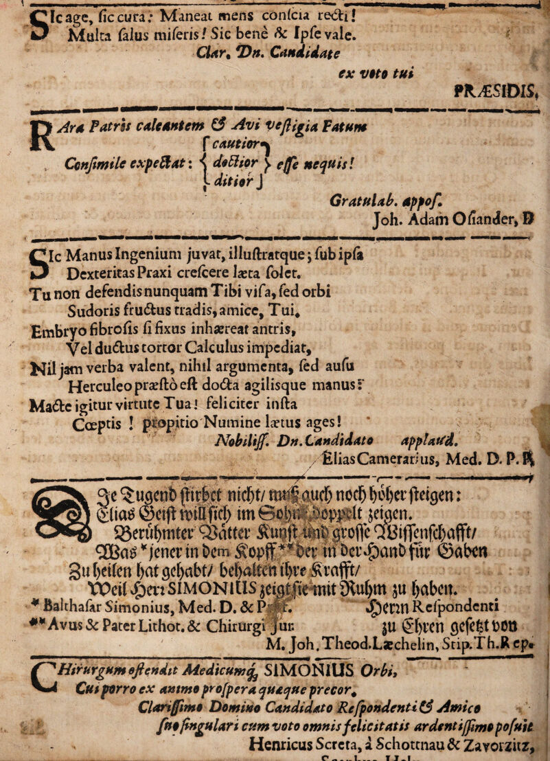 Sic age, fic cura; Maneat mens conlcia re&i! Multa (alus miferis/Sic bene fe Ipfevale. Clar. *Dn. Candidate ex vtto tui PR^SIDIS* RAra Patris calcantem & Avi vefligia Fatum f cautior^ Confimile expe&at: ^ doEhor y effe nequis! t ditior J Gratulab. dpfof. Joh. Adam Oliander, 8 gle Manus Ingenium juvat, illuftratqtie; fub ipfa Dexteritas Praxi crefcere Jasta folct. Tu non defendis nunquam Tibi vifa, fed orbi Sudoris fru&us tradis, amice, Tui, Embryo fibrofis fi fixus inhaereat antris, Vel du&us tortor Calculus impediat, Nil jam verba valent, nihil argumenta, fed aufu Herculeo praefto eft do&a agilisque manus f Made igitur virtute Tua] feliciter infta Captis ! propitio Numine laetus ages! Nobdtjf. Dn. Candidato applaWd. /filiasCamerarius, Med. D. P.$ T fugent) {fiip md)t/ m§ mfi) nodj ^of>erfteigen: gliatf ©etft imSop/Sopprit jeiaen. S8eni^mtev'Q}attet‘ Q8ij]cn|cl)aitt/ <2Ba£ * /ener in &cm $opfF**dcr tii bcr^anb fur ©aixn Sufyeifen f>at gcf>abt/ be^alten tt>re ^rafft/ Wei(^ev:SiMONiUSjeigi|temit9M)m 5« f>abcm * Balthafar Simonius, Med. D. & P$Jf. Rcfpondcnti Avus & Pater Lithot.& Chirurgi jui: jtl ®f)ven POtt M. Joh. Theod.Lfcchelin, Stip.T h.R ep< CHirurgum eftendit Medicum^ SIMONIUS Orbi, Cui porro ex ammo profpera quaque precor# Clari fimo Domino Candidato RefpondentiZ$ Amico [nojtngulari cum voto omnis felicitatis ar dent ijftmopofuit - . Henricus Scrcta, a Schottnau & Zavorzitz,