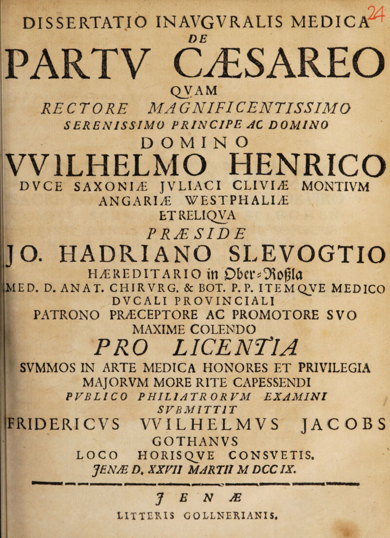DISSERTATIO INAVGVRALIS MEDICA6 DE PARTV C/ESAREO QVAM RECTORE MAGNIFICENTISSIMO SERENISSIMO PRINCIPE AC DOMINO DOMINO VV1LHELMO HENRICO DVCE SAXONIS JVLIACI CLIVI/E MONTIVM ANGARLE WESTPH ALI/E etrelsqva p t> yp c T r) p JO. HADRIANO SLEVOGTIO | H/ERF.DITARIO itl Obtl'<■ Otogla MED. D.ANAT. CHIRVRG. & BOT. P. P. ITEMQVE MEDICO DVCALI PROVINCIALI PATRONO PR/ECEPTORE AC PROMOTORE SVO | MAXIME COLENDO PRO LICENTIA SVMMOS IN ARTE MEDICA HONORES ET PRIVILEGIA | MAJORVM MORE RITE CAPESSENDI PVBLICO PHIL1ATR0RVM EXAMINI SVBMITTIT TRIDERI CVS VVILHELMVS JACOBS | GOTHANVS • LOCO HORISQVE CONSVETIS. JENJE D. XXHI MARTII M DCC1X. J E ' N JE LITTERIS GOLLNERIANIS.