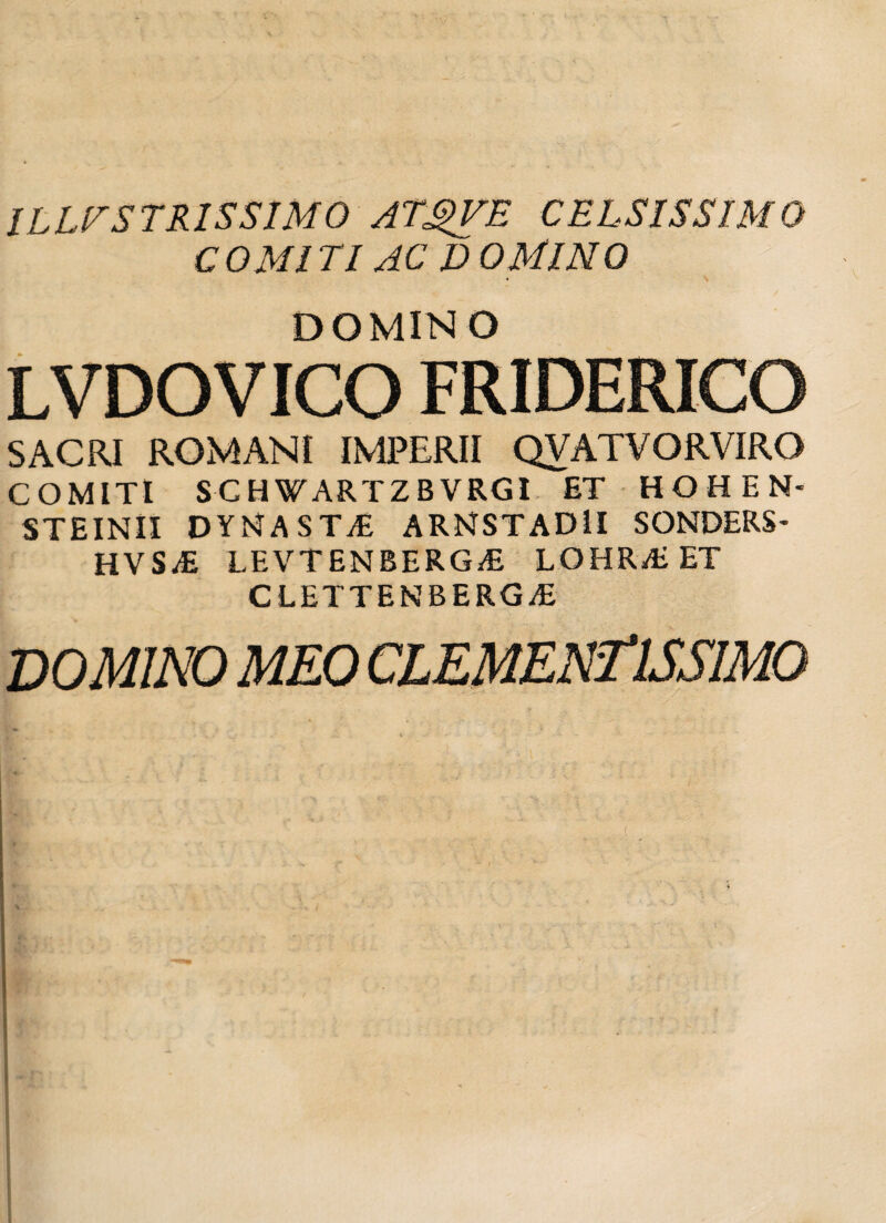 ILLUSTRISSIMO ATgVE CELSISSIMO COMITI AC D OMINO DOMINO LVDOVICO FRIDERICO SACRI ROMANI IMPERII QVATVORVIRO COMITI SCHWARTZBVRGI ET HOHEN- STEINII DYMASTvE ARMSTAD1I SONDERS- HVS^E LEVTENBERGyE LOHRAiET CLETTENBERG^E DOMINO MEO CLEMENTlSSIMO