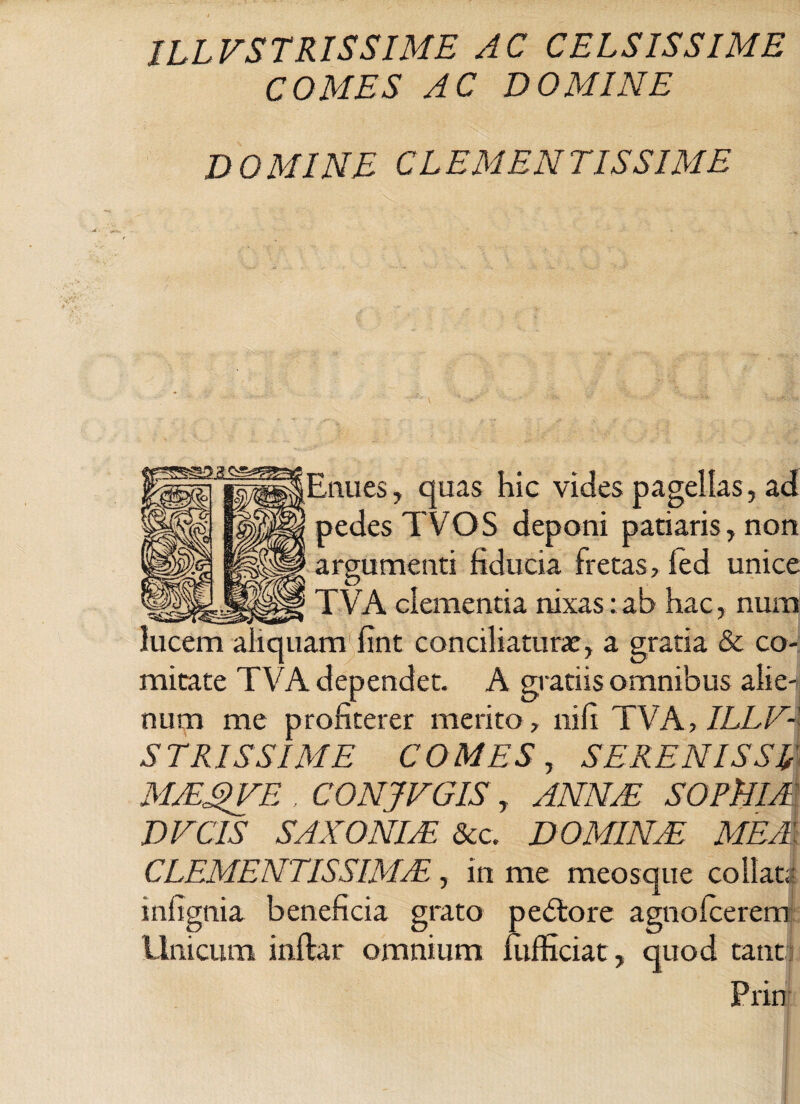 COMES AC DOMINE D O MINE CL EM EN T IS SI ME Enues, quas hic vides pagellas, ad pedes TVOS deponi pariaris, non argumenti fiducia fretas, led unice TVA clementia nixas: ab hac, num am^fint conciliatura:, a gratia & co¬ mitate TVA dependet. A gratiis omnibus alie-tj num me profiterer merito, ni fi TVA, ILLV¬ STRISSIME COMES, SERENIS SE MJEgVE , CONJVGIS, ANNAE SOFllIA DEC IS SAXO NUE &c. DOMINAE MEA CLEMENTISSIMA, in me meosque collatr infignia beneficia grato pedlore agnolcerem Unicum inftar omnium fiifficiat, quod tant