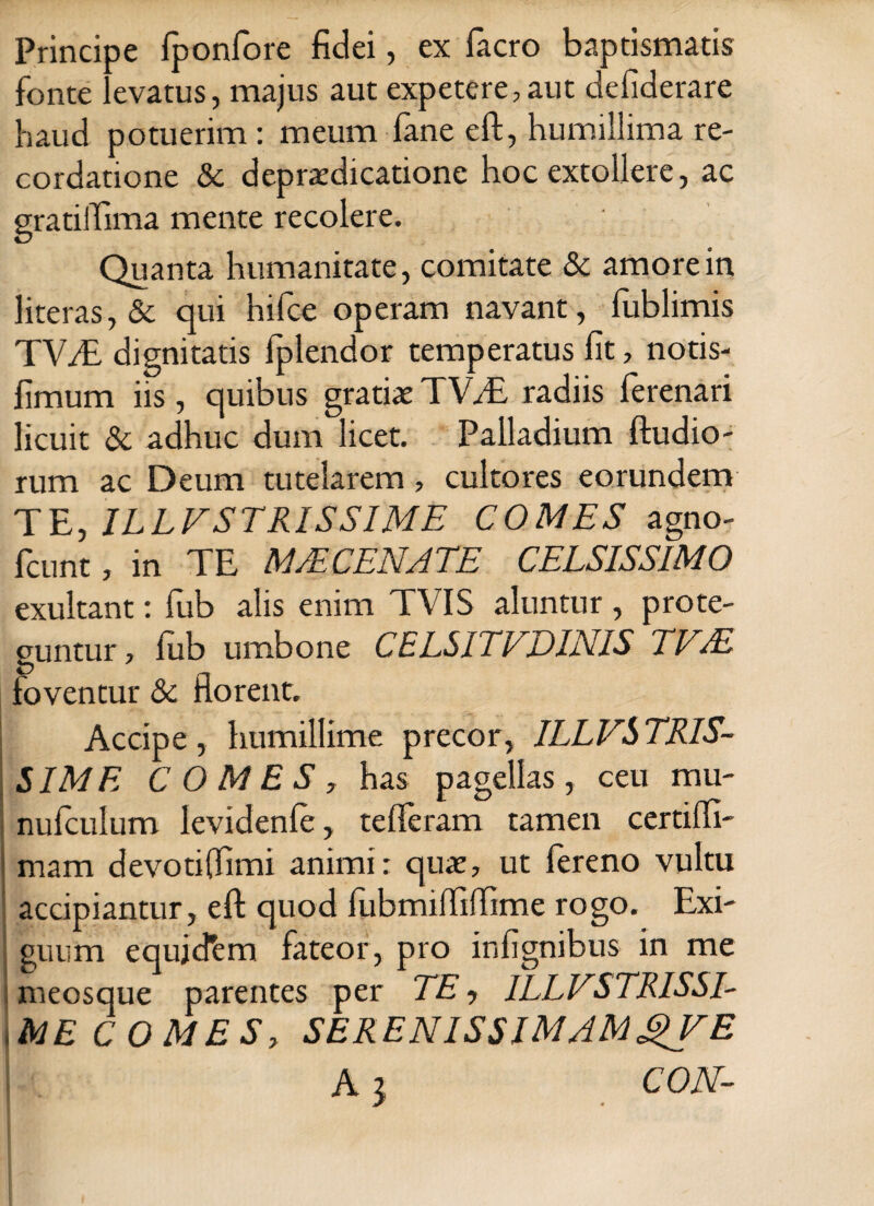 Principe fponfore fidei, ex facro baptismatis fonte levatus, majus aut expetere,aut deliderare haud potuerim: meum fane eft, humillima re¬ cordatione & deprxdicatione hoc extollere, ac gratiffima mente recolere. Quanta humanitate, comitate & amore in literas,& qui hifce operam navant, fublimis TWE dignitatis fplendor temperatus fit, notis- fimum iis , quibus gratiat TVT, radiis ferenari licuit & adhuc dum licet. Palladium ftudio- rum ac Deum tutelarem, cultores eorundem TE, ILLVSTRISSIME COMES agno- fcunt, in TE MTECENATE CELSISSIMO exultant: fub alis enim TVIS aluntur, prote¬ guntur , fub umbone CEL5ITVD1NIS TVJE foventur & florent. Accipe, humillime precor, ILLVSTRIS- SIME COMES, has pagellas, ceu mu- nufculum levidenfe, tefferam tamen certifli- mam devoti (fimi animi: qux, ut fereno vultu accipiantur, eft quod fubmifliffime rogo. Exi¬ guum equjcfem fateor, pro infignibus in me meosque parentes per TE, ILLVSTRISSE ME C 0 MES, SERENISSIMAMgVE A i CON-
