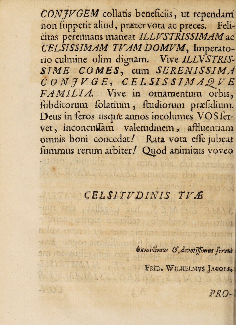 CONJVGEM collaris beneficiis, ut rependam non fuppetit aliud, praeter vota ac preces. Feli¬ citas perennans maneat ILLFSTRISSIMAMac CELSISSIMAM TVAMDOMVM, Imperato¬ rio culmine olim dignam. Vive ILLVSTRIS- SIME COMES, cum SERENISSIMA CONJVGE, CELSIS SIM A^F E FAMILIAVive in ornamentum orbis, fubditorum (o larium , ftudiorum prefidium. Deus in feros usque annos incolumes VOS fer¬ vet , inconcuflam valetudinem, affluentiam omnis boni concedat/ Rata vora effle jubeat fumrnus rerum arbiter/ Quod animitus voveo C BL SI TFD INIS TFM kmntttimxu devmffmm ferum i ’  i £b1d, Wjlhelmvs j A-eoBs»