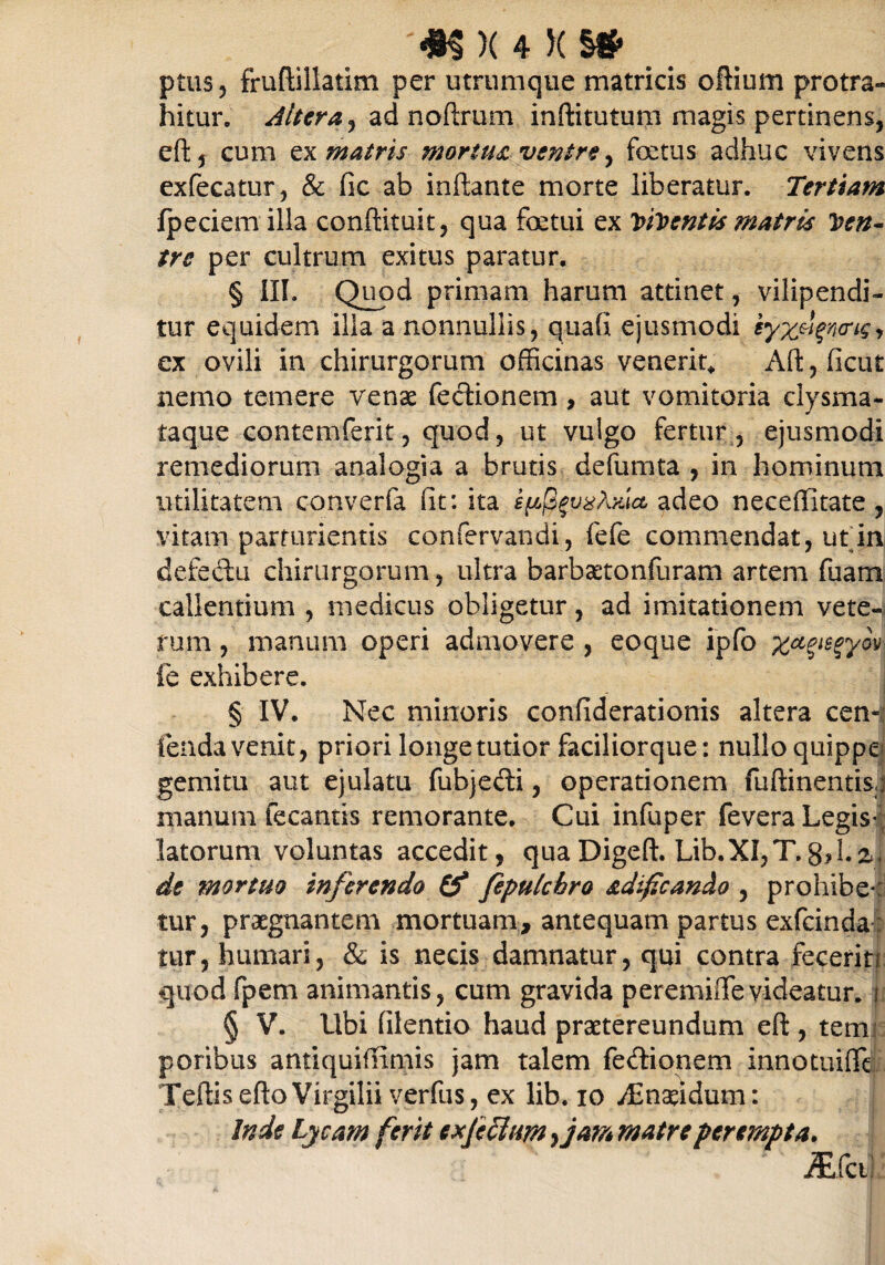 ptus, fruftillatim per utrumque matricis oftium protra¬ hitur. Altera j ad noftrum inftitutum magis pertinens, eft, cum ex matris mortua ventre, foetus adhuc vivens exfecatur, & fic ab inflante morte liberatur. Tertiam fpeciem illa conftituit, qua foetui ex Vhmentis matris Ven¬ tre per cultrum exitus paratur. § III. Quod primam harum attinet, vilipendi- tur equidem illa a nonnullis, qiiafi ejusmodi iyzdgvcne> ex ovili in chirurgorum officinas venerit* Aft, ficut nemo temere venae Tectionem, aut vomitoria clysma- taque contemferit, quod, ut vulgo fertur, ejusmodi remediorum analogia a brutis defumta , in hominum utilitatem converfa iit: ita adeo neceffitate, vitam parturientis confervandi, fefe commendat, ut in defedu chirurgorum, ultra barbaetonfuram artem fiiarn callentium , medicus obligetur, ad imitationem vete-* rum, manum operi admovere , eoque ipfo xagiegyov fe exhibere. § IV. Nec minoris confiderationis altera cen- fenda venit, priori longe tutior faciliorque: nullo quippe gemitu aut ejulatu fubjedi, operationem fuftinentis;} manum fecantis remorante. Cui infuper fevera Legis¬ latorum voluntas accedit, quaDigeft. Lib.XI,T.8,1.a, de mortuo inferendo (f feputchro adifican&o , prohibe*: tur, praegnantem mortuam, antequam partus exfeinda: tur, humari, & is necis damnatur, qui contra fecerit! quod fpem animantis, cum gravida peremifTevideatur, u § V. Ubi filentio haud praetereundum eft, tem poribus antiquifiimis jam talem fe&ionem innotuifit TeftiseftoVirgilii verius, ex lib. io yEnseidum: Inde Lycam ferit exjcclum yjarn matre perempta. iEfctl