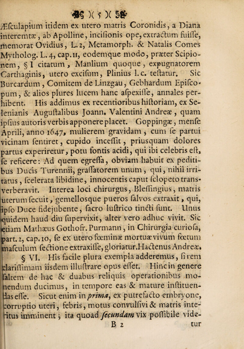 yEfculapium itidem ex utero matris Coronidis, a Diana interemtae, ab Apolline, incifionis ope, extra&um fuiffe, memorat Ovidius, L. 2, Metamorph. & Natalis Comes Mytholog. L.4, cap.11, eodemque modo, prteter Scipio¬ nem, §1 citatum, Manlium quoque, expugnatorem Carthaginis, utero excifum, Plinius l.c. teftatur. Sic Burcardum , Comitem de Linzgau, Gebhardum Epifco* pum, & alios plures lucem hanc afpexilfe, annales per¬ hibent. His addimus ex recentioribus hiftoriam, ex Se- lenianis Auguftalibus Joann, Valentini Andreae, quam ipfius autoris verbis apponere placet. Goppingae, menfe Aprili, anno 1647, mulierem gravidam , cum fe partui vicinam fentiret, cupido incefiit, priusquam dolores partus experiretur, potu fontis acidi, qui ibi celebris eft, fe reficere: Ad quem egrefla, obviam habuit ex pediti¬ bus Ducis Turennii, grallatorem unum , qui, nihil irri¬ tatus , fcelerata libidine, innocentis caput fclopeto trans¬ verberavit. Interea loci chirurgus, Bleffingius, matris uterumfecuit, gemellosque pueros falvos extraxit, qui, iipfo Duce fidejubente, facro iuftrico tinfti (unt. Unus Iquidem haud diu fupervixit, alter vero adhuc vivit. Sic tetiam MathacusGothofr.Purmann, in Chirurgia curiofa, ipart.z, cap.io, fe ex utero foeminae mortua; vivum foetum tmafculum fectione extraxilfe, gloriatur.Haclenus Andreae, § VI. His facile plura exempla adderemus, (irem Sdariffimam iisdem illuftrare opus eflet. Hinc in genere faltem de hac & duabus reliquis operationibus mo¬ nendum ducimus, in ternpore eas & mature inftituen- Uas effe. Sicut enim in prima, ex putrefafto embryone, corruptio uteri, febris, motus convulfivi& matris inte- bitus imminent j ita quoad fecundam vix poffibile vide-